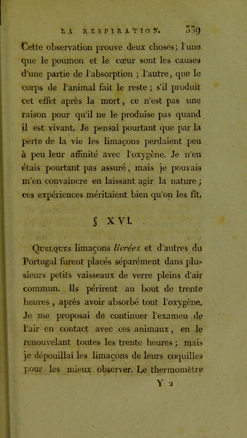 LA KESÎ’tRA,TÎO?f» jcj Cette observation prouve deux choses; l'uno que le poumon et le cœur sont les causes d’une partie de l’absorption ; l’autre, que le corps de l’animal fait le reste ; s’il produit cet effet après la mort > ce n’est pas une raison pour qu’il ne le produise pas quand il est vivant. Je pensai pourtant que par la perte de la vie les limaçons perdaient peu à peu leur affinité avec l’oxygène. Je n’en étais pourtant pas assuré, mais je pouvais m’en convaincre en laissant agir la nature ; ces expériences méritaient bien qu’on les fit. S xyl. Quelques limaçons livrées et d’autres du Portugal furent placés séparément dans plu- sieurs petits vaisseaux de verre pleins d’air commun. Ils périrent au bout de trente heures , après avoir absorbé tout l'oxygène. Je me proposai de continuer l’examen de l’air en contact avec ces animaux, en le renouvelant toutes les trente heures ; mais je dépouillai les limaçons de leurs coquilles pour les mieux observer. Le thermomètre Y 2 y, ■ /