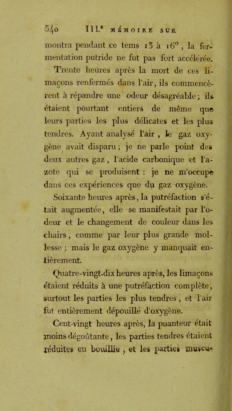 montra pendant ce tems 15 à 16° , la fer- mentation putride ne fut pas fort accélérée. Trente heures après la mort de ces li- maçons renfermés dans l’air, ils commencè- rent à répandre une odeur désagréable ; ils étaient pourtant entiers de même que leurs parties les plus délicates et les plus tendres. Ayant analysé l’air , le gaz oxy- gène avait disparu; je ne parle point des deux autres gaz, l’acide carbonique et l’a- zote qui se produisent : je ne m’occupe dans ces expériences que du gaz oxygène. Soixante heures après, la putréfaction s’é- tait augmentée, elle se manifestait par l’o- deur et le changement de couleur dans les chairs, comme par leur plus grande mol- lesse ; mais le gaz oxygène y manquait en- tièrement. Quatre-vingt-dix heures après, les limaçons étaient réduits à une putréfaction complète, surtout les parties les plus tendres, et l’air fut entièrement dépouillé d’oxygène. Cent-vingt heures après, la puanteur était moins dégoûtante, les parties tendres étaient réduites en bouillie ? et les parties muséum