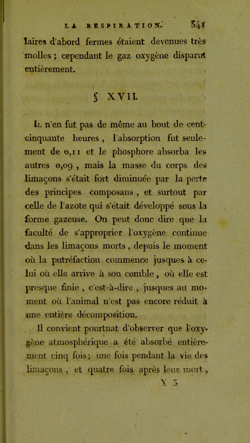 laires d’abord fermes étaient devenues très molles ; cependant le gaz oxygène disparut entièrement. § XVII. Il n’en fut pas de même au bout de cent- cinquante heures , l’absorption fut seule- ment de 0,11 et le phosphore absorba les autres 0,09 , mais la masse du corps des limaçons s’était fort diminuée par la perte des principes composans , et surtout par celle de l’azote qui s’était développé sous la forme gazeuse. On peut donc dire que la faculté de s’approprier l’oxygène continue dans les limaçons morts, depuis le moment où la putréfaction commence jusques à ce- lui où elle arrive à son comble , où elle est presque finie , c’est-h-dire , jusques au mo- ment où l’animal n’est pas encore réduit à une entière décomposition. Il convient pourtnat d’observer que l’oxy- a. gène atmosphérique a été absorbé entière- ment cinq fois; une fois pendant la vie des limaçons , et quatre fois après leur, mort, Y 3c 4 1 1 * •