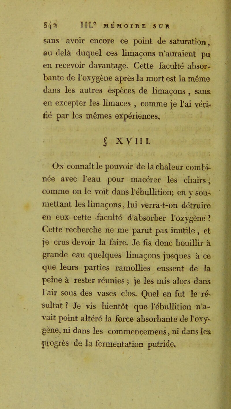 sans avoir encore ce point de saturation, au delà duquel ces limaçons n’auraient pu en recevoir davantage. Cette faculté absor- bante de l’oxygène après la mort est la même dans les autres espèces de limaçons , sans en excepter les limaces , comme je l’ai véri* dé par les mêmes expériences, S xyni. % On connaît le pouvoir de la chaleur combi- née avec l’eau pour macérer les chairs, comme on le voit dans l’ébullition; en y sou- mettant les limaçons, lui verra-t-on détruire en eux cette faculté d’absorber l’oxygène l Cette recherche ne me parut pas inutile , et je crus devoir la faire. Je fis donc bouillir à grande eau quelques limaçons jusques à ce que leurs parties ramollies eussent de la peine à rester réunies ; je les mis alors dans l’air sous des vases clos. Quel en fut le ré- sultat ? Je vis bientôt que l’ébullition n’a- vait point altéré la force absorbante de l’oxy- gène, ni dans les commencemens, ni dans les progrès de la fermentation putride.