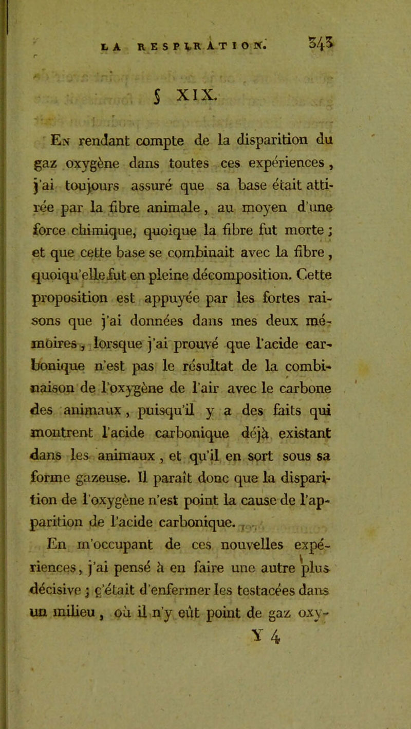 t, A RESPIRATION. 545 § XIX. I Ex rendant compte de la disparition du gaz oxygène dans toutes ces expériences , j’ai toujours assuré que sa base était atti- rée par la fibre animale, au moyen d’une force chimique, quoique la fibre fut morte ; et que cette base se combinait avec la fibre, quoiqu’elle fut en pleine décomposition. Cette proposition est appuyée par les fortes rai- sons que j’ai données dans mes deux mé- moires, lorsque j’ai prouvé que l’acide car- bonique n’est pas le résultat de la combi- naison de l’oxygène de l’air avec le carbone des animaux , puisqu’il y a des faits qui montrent l’acide carbonique déjà existant dans les animaux , et qu’il en sort sous sa forme gazeuse. Il paraît donc que la dispari- tion de l’oxygène n’est point la cause de l’ap- parition de l’acide carbonique. En m’occupant de ces nouvelles expé- riences, j’ai pensé à en faire une autre plus décisive j c’était d’enfermer les tostacées dans un milieu , où il n’y eut point de gaz oxv- Y 4