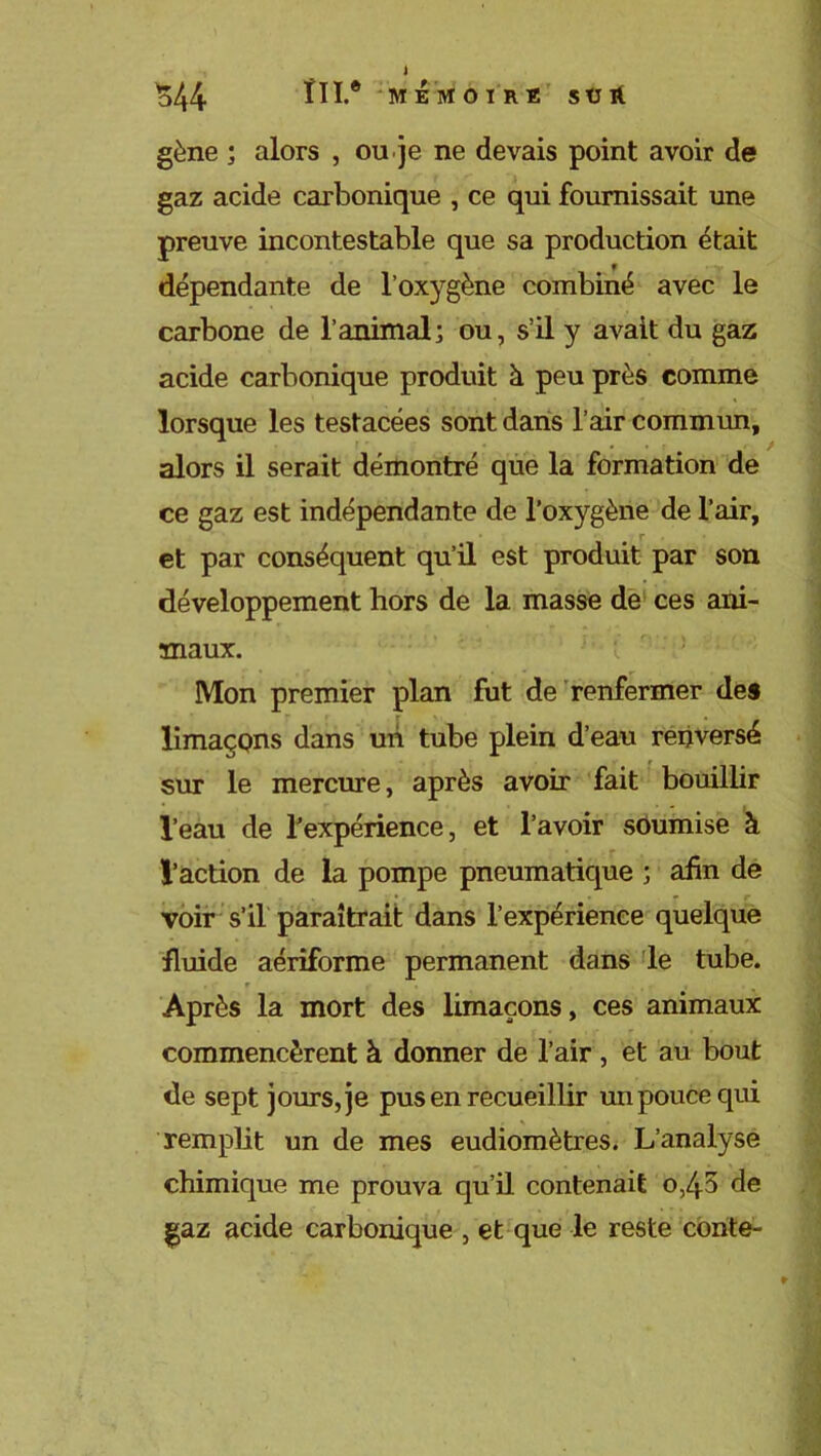 $44 ï 11.® MEMOIRE SÜlt gène ; alors , ou je ne devais point avoir de gaz acide carbonique , ce qui fournissait une preuve incontestable que sa production était dépendante de l’oxygène combiné avec le carbone de l’animal; ou, s’il y avait du gaz acide carbonique produit à peu près comme lorsque les testacées sont dans l’air commun, alors il serait démontré que la formation de ce gaz est indépendante de l’oxygène de l’air, et par conséquent qu’il est produit par son développement hors de la masse de ces ani- maux. Mon premier plan fut de renfermer des limaçons dans un tube plein d’eau renversé sur le mercure, après avoir fait bouillir l’eau de l’expérience, et l’avoir soumise à l’action de la pompe pneumatique ; afin de voir s’il paraîtrait dans l’expérience quelque fluide aériforme permanent dans le tube. Après la mort des limaçons, ces animaux commencèrent à donner de l’air , et au bout de sept jours, je pus en recueillir un pouce qui remplit un de mes eudiomètres. L’analyse chimique me prouva qu’il contenait 0,45 de gaz acide carbonique , et que le reste conte-