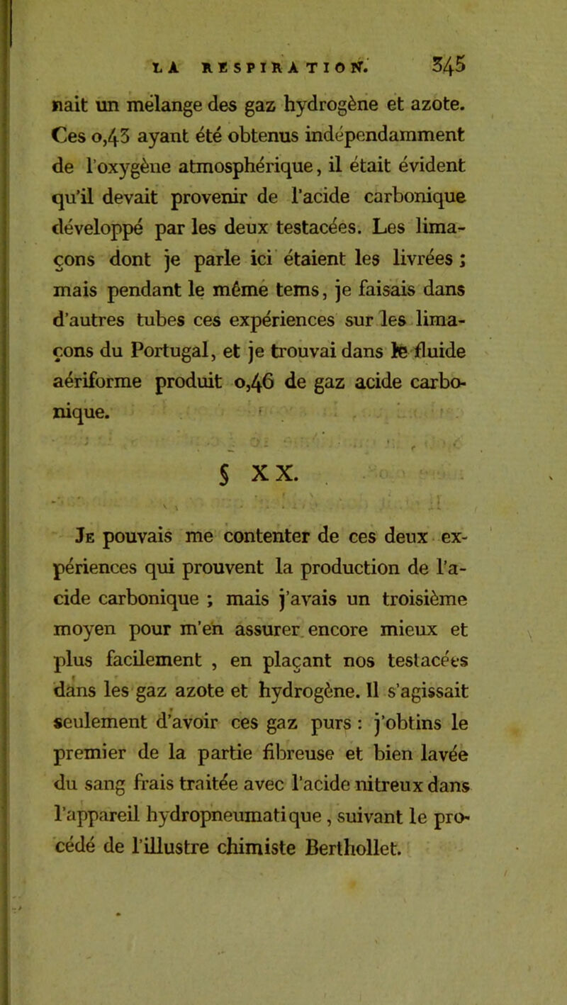 nait un mélange des gaz hydrogène et azote. Ces o,45 ayant été obtenus indépendamment de l’oxygène atmosphérique, il était évident qu’il devait provenir de l'acide carbonique développé par les deux testacées. Les lima- çons dont je parle ici étaient les livrées ; mais pendant le même tems, je faisais dans d’autres tubes ces expériences sur les lima- çons du Portugal, et je trouvai dans le fluide aériforme produit 0,46 de gaz acide carbo- nique. ; • • • _ * • c § xx. v, • . • a.a Je pouvais me contenter de ces deux ex- périences qui prouvent la production de l’a- cide carbonique ; mais j’avais un troisième moyen pour m’en assurer encore mieux et plus facilement , en plaçant nos testacées dans les gaz azote et hydrogène. Il s’agissait seulement d’avoir ces gaz purs : j’obtins le premier de la partie fibreuse et bien lavée du sang frais traitée avec l’acide nitreux dans l’appareil hydropneumatique, suivant le pro- cédé de l’illustre chimiste Berthollet.