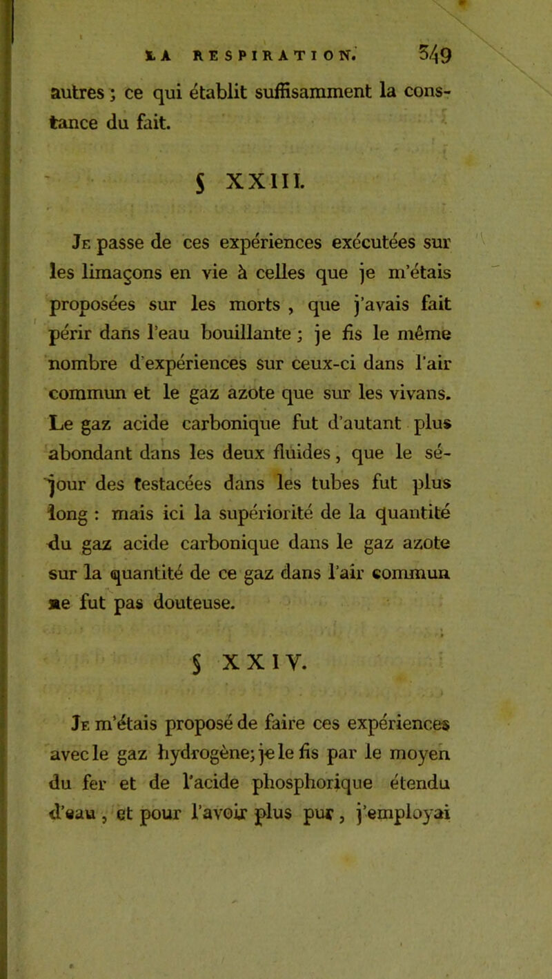 autres ; ce qui établit suffisamment la cons- tance du fait. S xxiii. Je passe de ces expériences exécutées sur les limaçons en vie à celles que je m’étais proposées sur les morts , que j’avais fait périr dans l’eau bouillante ; je fis le même nombre d'expériences sur ceux-ci dans l'air commun et le gaz azote que sur les vivans. Le gaz acide carbonique fut d’autant plus abondant dans les deux fluides, que le sé- jour des testacées dans les tubes fut plus long : mais ici la supériorité de la quantité du gaz acide carbonique dans le gaz azote sur la quantité de ce gaz dans l’air commun »e fut pas douteuse. i $ xxiy. Je m’étais proposé de faire ces expériences avec le gaz hydrogène; je le fis par le moyen du fer et de l’acide phosphorique étendu d’eau , et pour l’avoir plus pur , j’employai