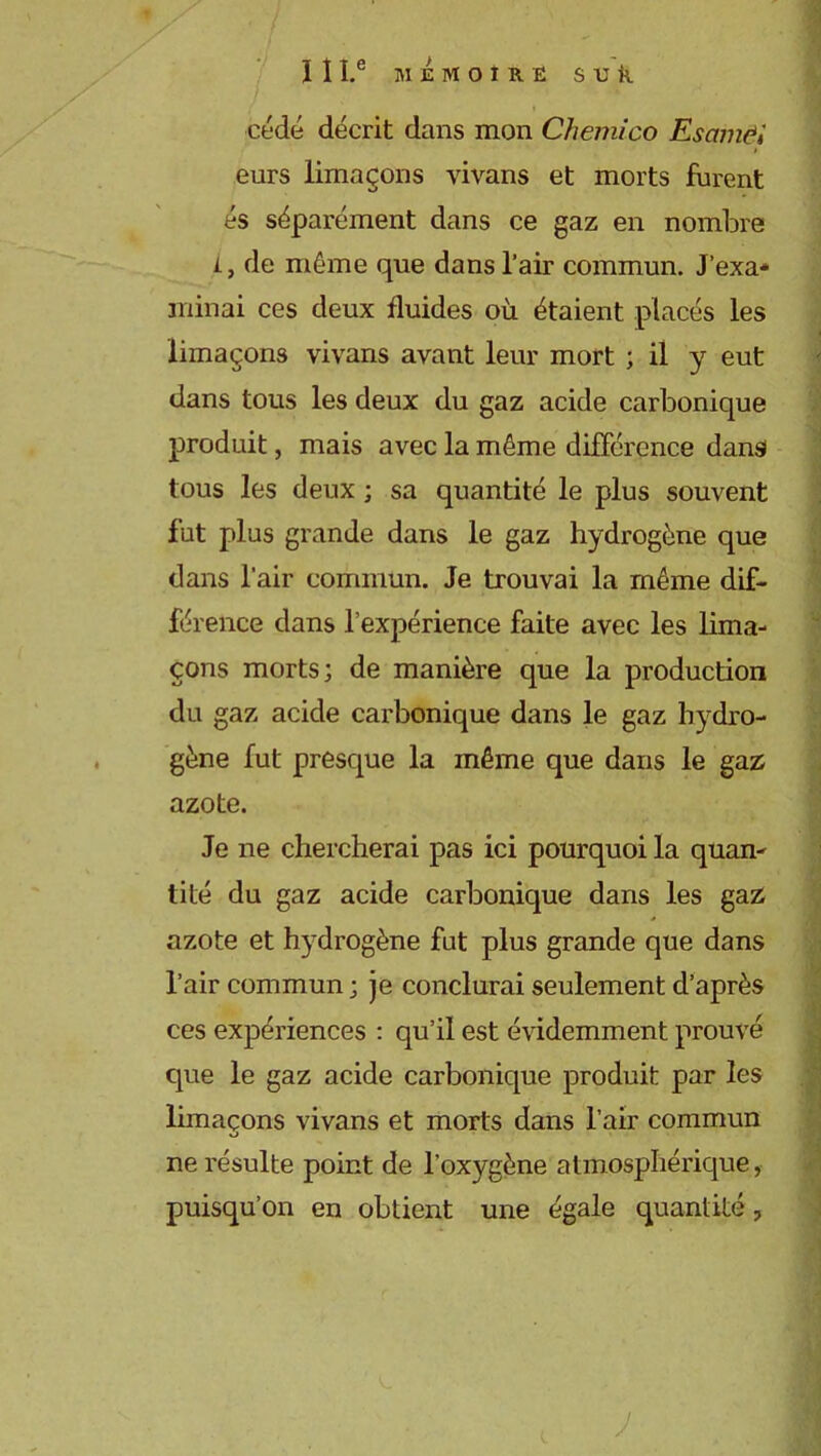 ÏÎI.e MEMOIRE S U k cédé décrit dans mon Chemico Escnnëi eurs limaçons vivans et morts furent és séparément dans ce gaz en nombre L, de même que dans l’air commun. J’exa- minai ces deux fluides où étaient placés les limaçons vivans avant leur mort ; il y eut dans tous les deux du gaz acide carbonique produit, mais avec la même différence dans tous les deux ; sa quantité le plus souvent fut plus grande dans le gaz hydrogène que dans l’air commun. Je trouvai la même dif- férence dans l’expérience faite avec les lima- çons morts; de manière que la production du gaz acide carbonique dans le gaz hydro- gène fut presque la même que dans le gaz azote. Je ne chercherai pas ici pourquoi la quan- tité du gaz acide carbonique dans les gaz azote et hydrogène fut plus grande que dans l’air commun ; je conclurai seulement d’après ces expériences : qu’il est évidemment prouvé que le gaz acide carbonique produit par les limaçons vivans et morts dans l’air commun ne résulte point de l’oxygène atmosphérique, puisqu’on en obtient une égale quantité, J