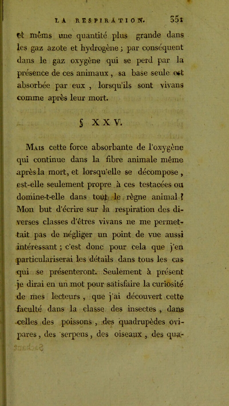 I t A RESPIRATION. 55l • • ' . .;c et mêms une quantité plus grande dans les gaz azote et hydrogène ; par conséquent dans le gaz oxygène qui se perd par la présence de ces animaux , sa base seule est absorbée par eux , lorsqu’ils sont yivans comme après leur mort. S XXV. Mais cette force absorbante de l’oxygène qui continue dans la fibre animale même après la mort, et lorsqu’elle se décompose, est-elle seulement propre à ces testacées ou domine-t-elle dans tout le règne animal ? Mon but d’écrire sur la respiration des di- verses classes d’êtres vivans ne me permet- tait pas de négliger un point de vue aussi intéressant ; c’est donc pour cela que j’en particulariserai les détails dans tous les cas qui se présenteront. Seulement à présent je dirai en un mot pour satisfaire la curiosité de mes lecteurs , que j’ai découvert cette faculté dans la classe des insectes , dans celles des poissons , des quadrupèdes ovi- pares , des serpens, des oiseaux , des qua-  ’ '-v