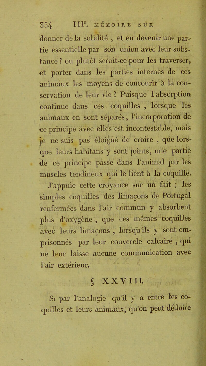 donner de la solidité , et en devenir une par- tie essentielle par son union avec leur subs- tance ? ou plutôt serait-ce pour les traverser, et porter dans les parties internes de ces animaux les moyens de concourir 5 la con- servation de leur vie 1 Puisque l’absorption continue dans ces coquilles , lorsque les animaux en sont séparés, l’incorporation de ce principe avec elles est incontestable, mais je ne suis pas éloigné de croire , que lors- que leurs habitans y sont joints, une partie de ce principe passe dans l’animal par les muscles tendineux qui le lient à la coquille. J’appuie cette croyance sur un fait ; les simples coquilles des limaçons de Portugal renfermées dans l’air commun y absorbent plus d’oxygène , que ces mêmes coquilles avec leurs limaçons , lorsqu’ils y sont em- prisonnés par leur couvercle calcaire , qui ne leur laisse aucune communication avec l’air extérieur. § XXVIII. Si par l’analogie qu’il y a entre les co- quilles et leurs animaux, qu’on peut déduire