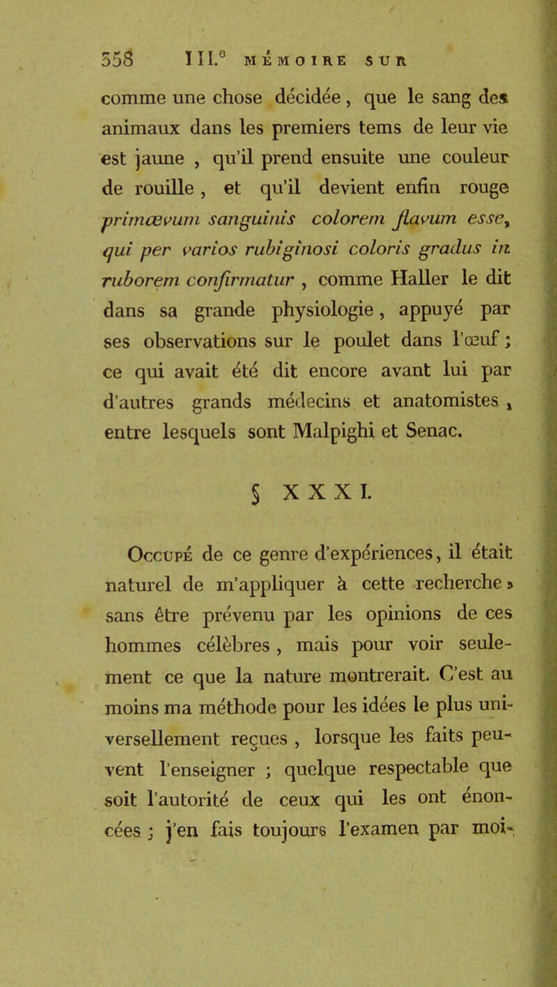 comme une chose décidée , que le sang des animaux dans les premiers tems de leur vie est jaune , qu’il prend ensuite une couleur de rouille , et qu’il devient enfin rouge primœvum sanguinis colorent flavum esse, qui per varios rubiginosi coloris graclus in ruborem confirmatnr , comme Haller le dit dans sa grande physiologie, appuyé par ses observations sur le poulet dans l’œuf ; ce qui avait été dit encore avant lui par d’autres grands médecins et anatomistes * entre lesquels sont Malpighi et Senac. § XXXI. Occupé de ce genre d’expériences, il était naturel de m’appliquer à cette recherche j sans être prévenu par les opinions de ces hommes célèbres > mais pour voir seule- ment ce que la nature montrerait. C’est au moins ma méthode pour les idées le plus uni- versellement reçues , lorsque les faits peu- vent l’enseigner ; quelque respectable que soit l’autorité de ceux cpii les ont énon- cées ; j’en fais toujours l’examen par moi-,