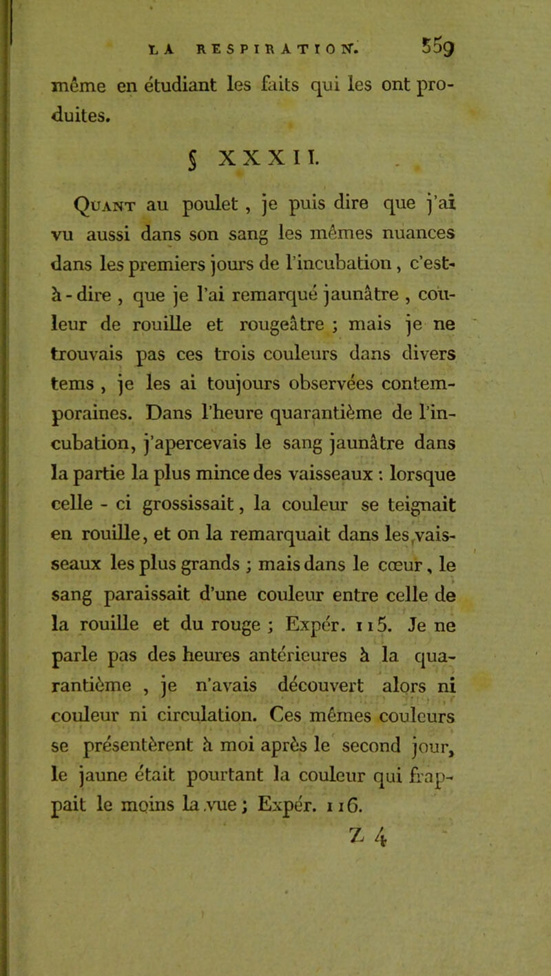 même en étudiant les faits qui les ont pro- duites. § X X X I I. Quant au poulet , je puis dire que j’ai vu aussi dans son sang les mêmes nuances dans les premiers jours de l’incubation, c’est- à-dire , que je l’ai remarqué jaunâtre , cou- leur de rouille et rougeâtre ; mais je ne trouvais pas ces trois couleurs dans divers tems , je les ai toujours observées contem- poraines. Dans l’heure quarantième de l’in- cubation, j’apercevais le sang jaunâtre dans la partie la plus mince des vaisseaux : lorsque celle - ci grossissait, la couleur se teignait en rouille, et on la remarquait dans les .vais- seaux les plus grands ; mais dans le cœur, le sang paraissait d’une couleur entre celle de la rouille et du rouge ; Expér. n5. Je ne parle pas des heures antérieures à la qua- rantième , je n’avais découvert alors ni couleur ni circulation. Ces mêmes couleurs se présentèrent à moi après le second jour, le jaune était pourtant la couleur qui frap- pait le moins la .vue ; Expér. 116. z 4