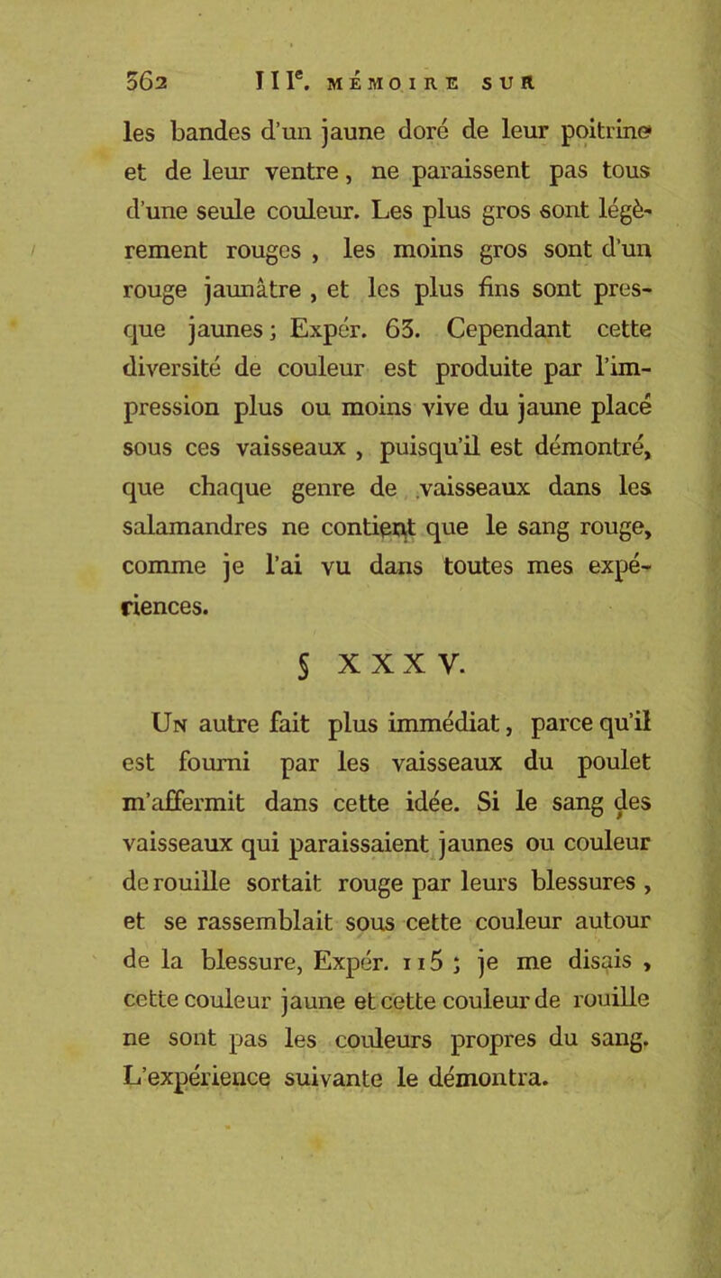 les bandes d’un jaune doré de leur poitrine» et de leur ventre, ne paraissent pas tous d’une seule couleur. Les plus gros sont légè- rement rouges , les moins gros sont d’un rouge jaunâtre , et les plus fins sont pres- cpie jaunes ; Expér. 63. Cependant cette diversité de couleur est produite par l’im- pression plus ou moins vive du jaune placé sous ces vaisseaux , puisqu’il est démontré, que chaque genre de vaisseaux dans les salamandres ne contient que le sang rouge, comme je l’ai vu dans toutes mes expé- riences. § XXXV. Un autre fait plus immédiat, parce qu’il est fourni par les vaisseaux du poulet m'affermit dans cette idée. Si le sang des vaisseaux qui paraissaient jaunes ou couleur de rouille sortait rouge par leurs blessures , et se rassemblait sous cette couleur autour de la blessure, Expér. n5 ; je me disais , cette couleur jaune et cette couleur de rouille ne sont pas les couleurs propres du sang. L’expérience suivante le démontra.