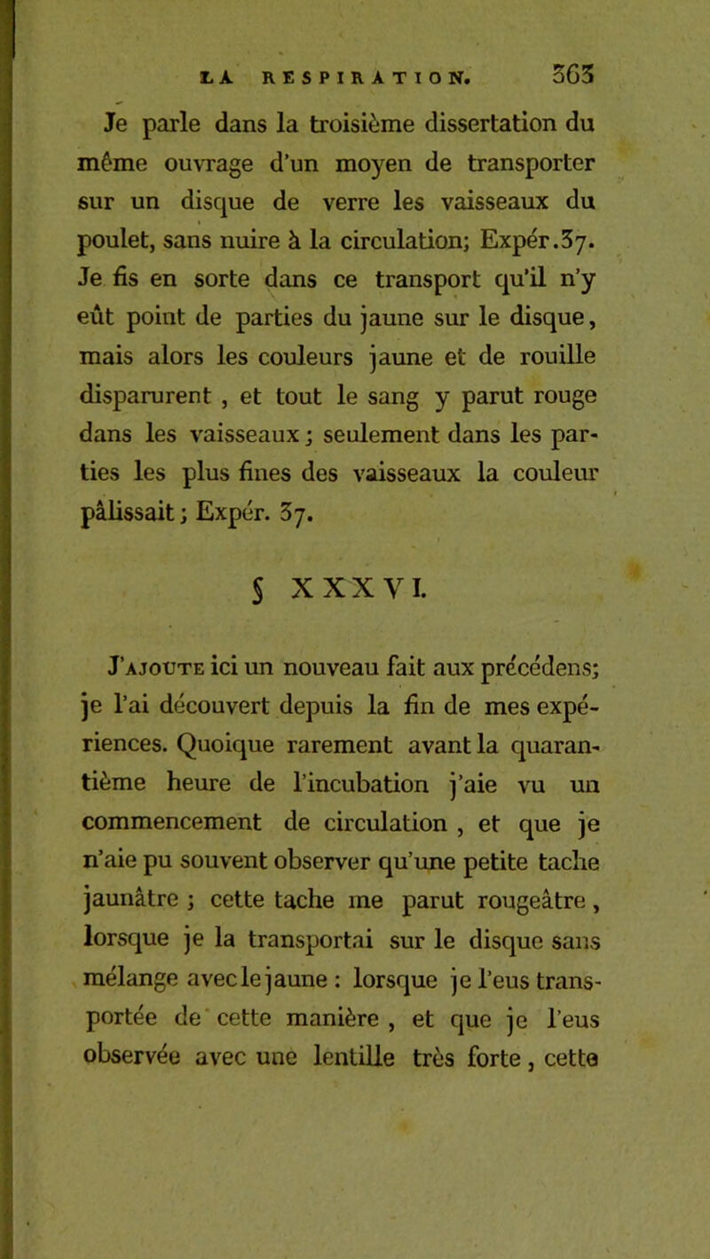 Je parle dans la troisième dissertation du même ouvrage d’un moyen de transporter sur un disque de verre les vaisseaux du poulet, sans nuire à la circulation; Expér.37. Je fis en sorte dans ce transport qu’il n’y eût point de parties du jaune sur le disque, mais alors les couleurs jaune et de rouille disparurent , et tout le sang y parut rouge dans les vaisseaux ; seulement dans les par- ties les plus fines des vaisseaux la couleur pâlissait; Expér. 37. § XX X VI. J’ajoute ici un nouveau fait aux précédens; je l’ai découvert depuis la fin de mes expé- riences. Quoique rarement avant la quaran- tième heure de l’incubation j’aie vu un commencement de circulation , et que je n’aie pu souvent observer qu’une petite tache jaunâtre ; cette tache me parut rougeâtre, lorsque je la transportai sur le disque sans mélange avecle jaune: lorsque je l’eus trans- portée de cette manière , et que je l’eus observée avec une lentille très forte, cette