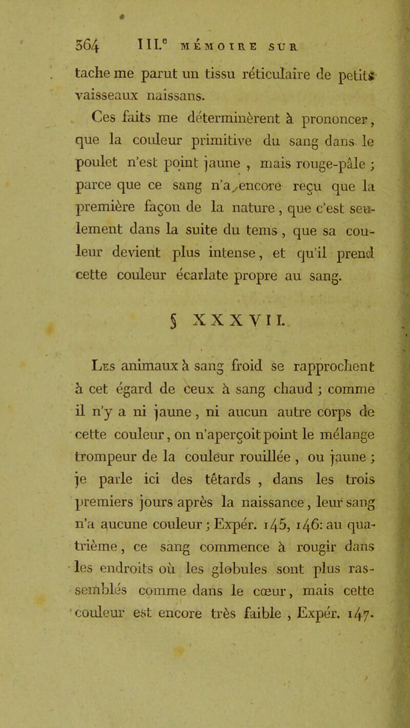 ê 364 I 11.® MÉMOIRE SUR tache me parut un tissu réticulaire de petits: vaisseaux naissans. Ces faits me déterminèrent à prononcer, que la couleur primitive du sang dans le poulet n’est point jaune , mais rouge-pâle ; parce que ce sang n’ayencore reçu que la première façon de la nature , que c’est seu- lement dans la suite du tems , que sa cou- leur devient plus intense, et qu’il prend cette couleur écarlate propre au sang. § XXXVII. Les animaux à sang froid se rapprochent à. cet égard de ceux à sang chaud ; comme il n’y a ni jaune, ni aucun autre corps de cette couleur, on n’aperçoit point le mélange trompeur de la couleur rouillée , ou jaune ; je parle ici des têtards , dans les trois premiers jours après la naissance, leur sang n’a aucune couleur ; Expér. i45, 146: au qua- trième , ce sang commence à rougir dans les endroits où les globules sont plus ras- semblés comme dans le cœur, mais cette couleur est encore très faible , Expér. 14-7-