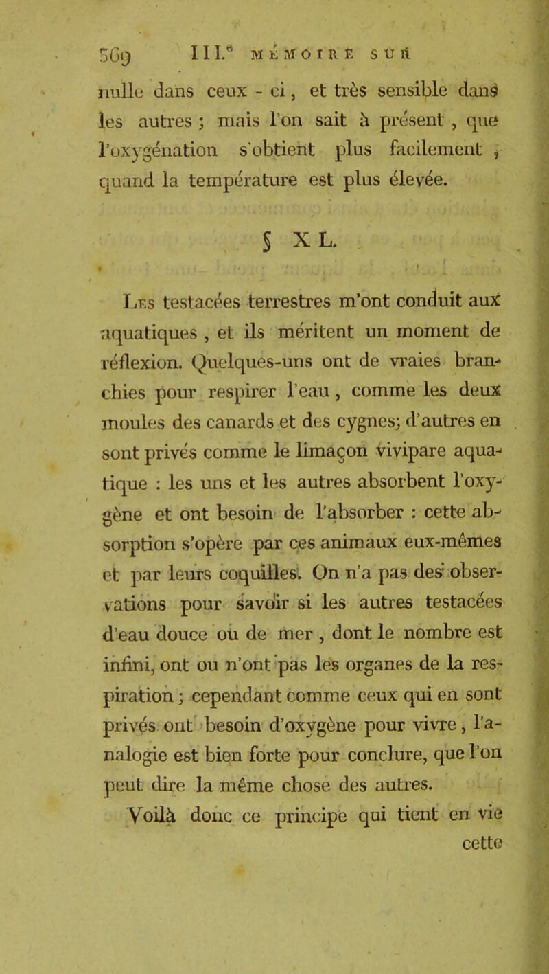 56g III.6 muioire s u à nulle dans ceux - ci, et très sensible dansl les autres ; mais l’on sait à présent , que l'oxygénation s’obtient plus facilement , quand la température est plus élevée. § XL. , .. ... ... • • . [ Les testacées terrestres m’ont conduit aux aquatiques , et ils méritent un moment de réflexion. Quelques-uns ont de vraies bran- chies pour respirer l’eau, comme les deux moules des canards et des cygnes; d’autres en sont privés comme le limaçon vivipare aqua- tique : les uns et les autres absorbent l’oxy- gène et ont besoin de l’absorber : cette ab- sorption s’opère par ces animaux eux-mêmes et par leurs coquilles. On n’a pas des obser- vations pour savoir si les autres testacées d’eau douce ou de mer , dont le nombre est infini, ont ou n’ont pas les organes de la res- piration ; cependant comme ceux qui en sont privés ont besoin d’oxygène pour vivre, l’a- nalogie est bien forte pour conclure, que l’on peut dire la même chose des autres. Voilà donc ce principe qui tient en vie cette