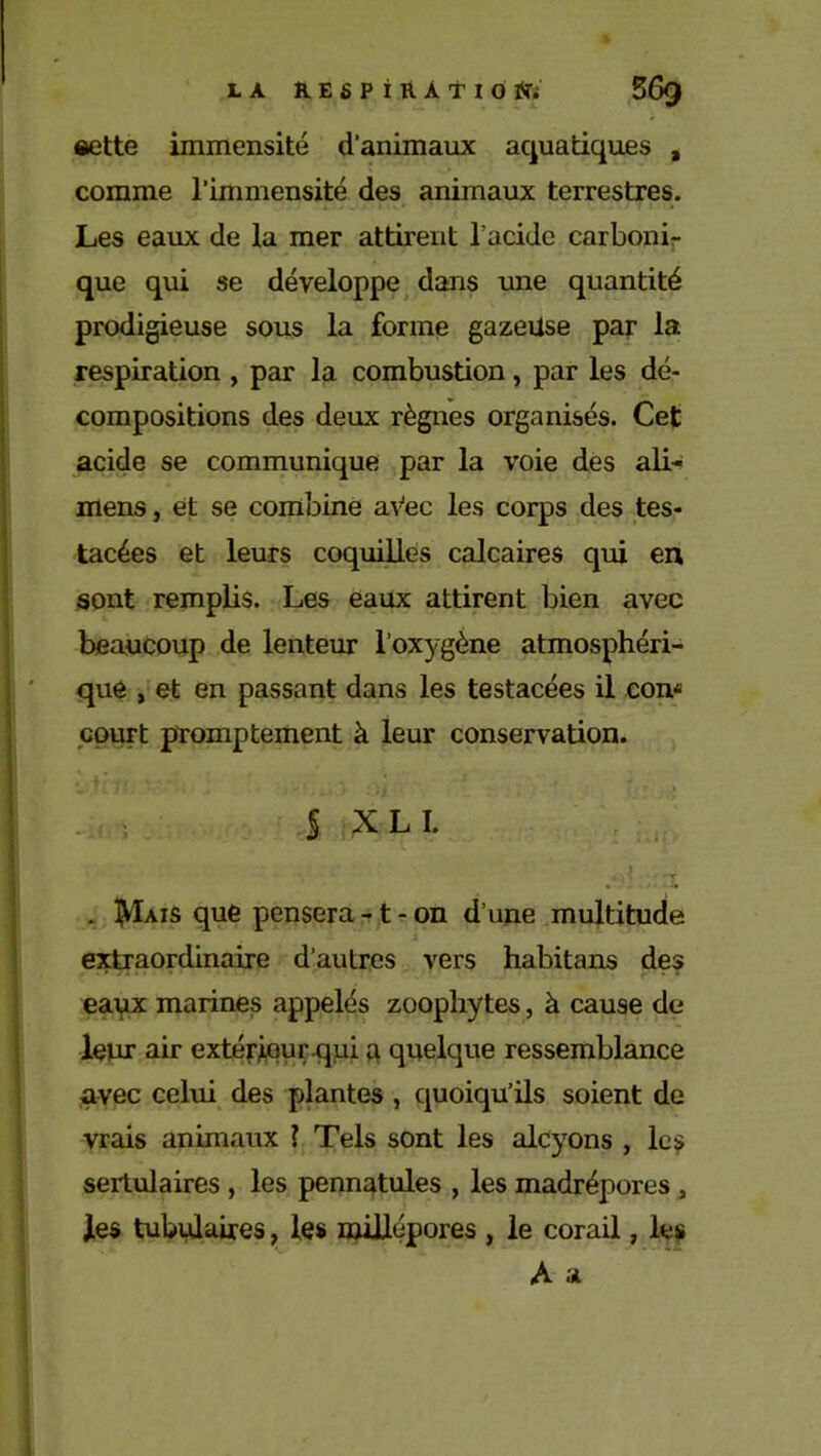 eette immensité d’animaux aquatiques , comme l’immensité des animaux terrestres. „ . . . . . • .■ M » Les eaux de la mer attirent l’acide carboni- que qui se développe dans une quantité prodigieuse sous la forme gazeiise par la respiration , par la combustion, par les dé- compositions des deux règnes organisés. Cet acide se communique par la voie des ali- mens, et se combine av“ec les corps des tes- tacées et leurs coquilles calcaires qui en sont remplis. Les eaux attirent bien avec beaucoup de lenteur l’oxygène atmosphéri- que , et en passant dans les testacées il corn court promptement à leur conservation. | XLI. , a /:î . tyÏAifi que pensera-1-on d’une multitude extraordinaire d’autres vers habitans des eaux marines appelés zoophytes, à cause de leur air extérieur.qui a quelque ressemblance avec celui des plantes , quoiqu’ils soient de vrais animaux ? Tels sont les alcyons , les sertulaires , les pennatules , les madrépores , les tubulaires, les roillépores , le corail, les A a