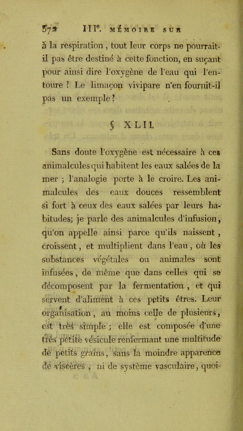 !>79 ÏII®. MEMOIRE SUR â la respiration , tout leur corps ne pourrait- il pas être destiné à cette fonction, en suçant pour ainsi dire l’oxygène de l’eau qui l’en- toure ? Le limaçon vivipare n’en fournit-il pas un exemple ? § X L 11. Sans doute l'oxygène est nécessaire à ces animalcules qui habitent les eaux salées de la mer ; l’analogie porte à le croire. Les ani- malcules des eaux douces ressemblent si fort à ceux des eaux salées par leurs ha- bitudes; je parle des animalcules d’infusion, qu’on appelle ainsi parce qu’ils naissent , croissent, et multiplient dans l’eau, oii les substances végétales ou animales sont infusées, de même que dans celles qui se décomposent par la fermentation , et qui servent d’aliment h ces petits êtres. Leur organisation , au moins celle de plusieurs, est trèé simple ; elle est composée d’une très petite vésicule renfermant une multitude de petits grains, Sans la moindre apparence de viscères , ni de système vasculaire, quoi-