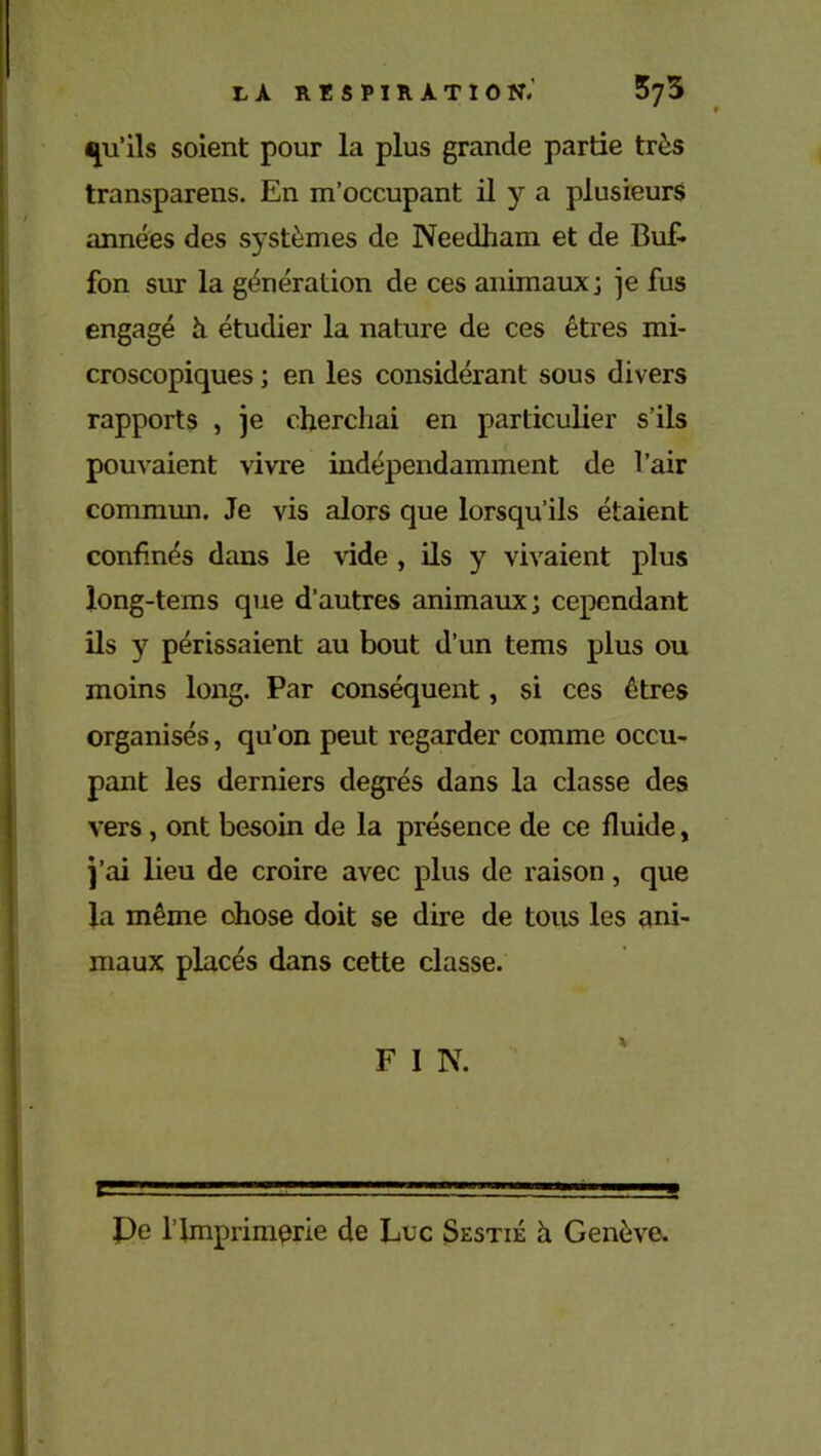 qu’ils soient pour la plus grande partie très transparens. En m’occupant il y a plusieurs années des systèmes de Needham et de Buf- fon sur la génération de ces animaux; je fus engagé à étudier la nature de ces êtres mi- croscopiques ; en les considérant sous divers rapports , je cherchai en particulier s’ils pouvaient vivre indépendamment de l’air commun. Je vis alors que lorsqu’ils étaient confinés dans le vide , ils y vivaient plus long-tems que d’autres animaux; cependant ils y périssaient au bout d’un tems plus ou moins long. Par conséquent, si ces êtres organisés, qu’on peut regarder comme occu- pant les derniers degrés dans la classe des vers , ont besoin de la présence de ce fluide, j’ai lieu de croire avec plus de raison, que la même chose doit se dire de tous les ani- maux placés dans cette classe. F I N. Pe l’Imprimerie de Luc Sestié à Genève.