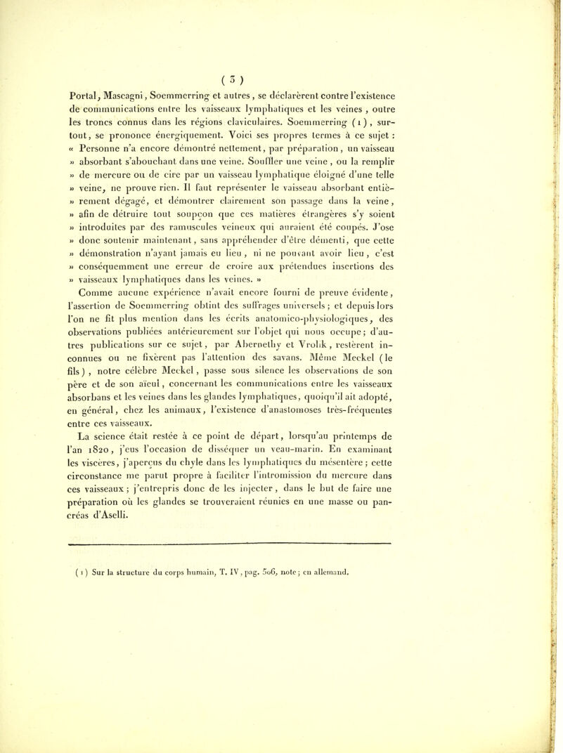 Portai^ Mascagni, Soemmerring- et autres, se déclarèrent contre l'existence de communications entre les vaisseaux lymphatiques et les veines , outre les troncs connus dans les régions claviculaires. Soemmerring- (i), sur- tout, se prononce énerg-iquement. Voici ses propres termes à ce sujet : « Personne n'a encore démontré nettement, par préparation, un vaisseau » absorbant s'abouchant dans une veine. Souffler une veine , ou la remplir » de mercure ou de cire par un vaisseau lymphatique éloigné d'une telle M veine, ne prouve rien. Il faut représenter le vaisseau absorbant entiè- w rement dégagé, et démontrer clairement son passage dans la veine, » afin de détruire tout soupçon que ces matières étrangères s'y soient  introduites par des ramascules veineux qui auraient été coupés. J'ose M donc soutenir mauitenaiit, sans appréhender d'être démenti, que cette » démonstration n'ayant jamais eu lieu , ni ne pouvant avoir lieu , c'est M conséquemment une erreur de croire aux prétendues insertions des » vaisseaux lymphatiques dans les veines. » Comme aucune expérience n'avait encore fourni de preuve évidente, l'assertion de Soemmerring obtint des suffrages universels ; et depuis lors l'on ne fit plus mention dans les écrits anatomico-physiologiques, des observations publiées antérieurement sur l'objet qui nous occupe; d'au- tres publications sur ce sujet, par Abernelhy et Vrolik, restèrent in- connues ou ne fixèrent pas l'attention des savans. Même Meckel ( le fils ) , notre célèbre Meckel, passe sous silence les observations de son père et de son aïeul, concernant les communications entre les vaisseaux absorbans et les veines dans les glandes lymphatiques, quoiqu'il ait adopté, en général, chez les animaux, rexistence d'anastomoses très-fréquentes entre ces vaisseaux. La science était restée à ce point de départ, lorsqu'au printemps de l'an 1820, j'eus l'occasion de disséquer un veau-marin. En examinant les viscères, j'aperçus du chyle dans les lyu)phaliques du mésentère; cette circonstance me parut propre à faciliter l'intromission du mercure dans ces vaisseaux; j^entrepris donc de les injecter, dans le but de faire une préparation où les glandes se trouveraient réunies en une masse ou pan- créas d'Aselli. ( I ) Sur la structure du corps liumain, T. IV , pag. 5o6, note ; en allemand.