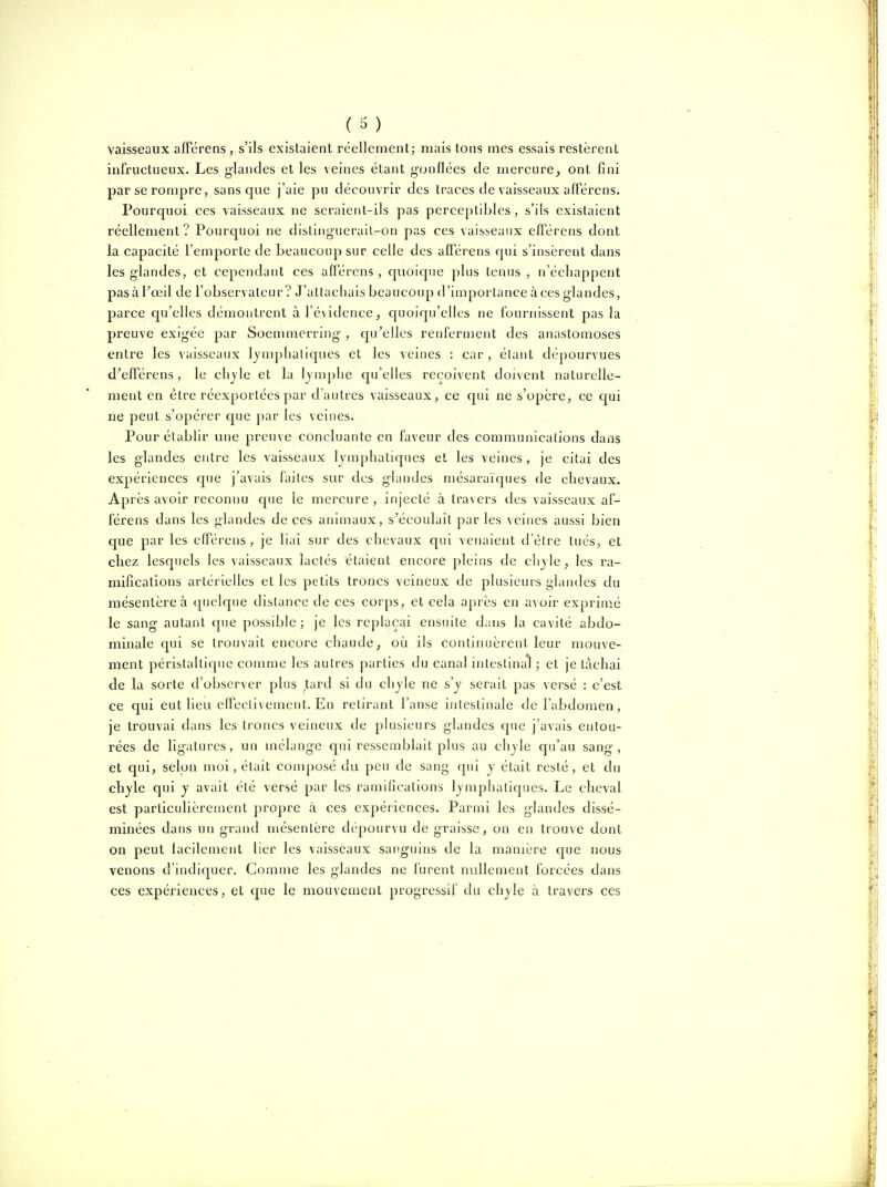 vaisseaux alFérens , s'ils existaient réellement; mais tons mes essais restèrent infructueux. Les glandes et les veines étant gonflées de mercure^ ont fini par se rompre, sans que j'aie pu découvrir des traces de vaisseaux afférens. Pourquoi ces vaisseaux ne seraient-ils pas perceptibles, s'ils existaient réellement? Pourquoi ne dislinguerait-on pas ces vaisseaux efférens dont la capacité l'emporte de beaucoup sur celle des afférens qui s'insèrent dans les glandes, et cependant ces afférens , quoique plus tenus , n'échappent pasà Tceil de l'observateur? J'utlacbais beaucoup d'importance à ces glandes, parce qu'elles démontrent à l'évidence, quoiqu'elles ne fournissent pas la preuve exigée par Soemmerring , qu'elles renferment des anastomoses entre les vaisseaux lymphaliques et les veines : car, étant dépourvues d'efférens, le chjle et la Ijmphe qu'elles reçoivent doivent naturelle- ment en être réexportées par d'autres vaisseaux, ce qui ne s'opère, ce cjui ne peut s'opérer que par les veines. Pour établir une preuve concluante en faveur des communications dans les glandes entre les vaisseaux lymphatiques et les veines, je citai des expériences que j'avais faites sur des glandes mésaraïques de chevaux. Après avoir reconnu cpie le mercure , injecté à travers des vaisseaux af- férens dans les glandes de ces animaux, s^écoulait par les veines aussi bien que par les efférens, je liai sur des chevaux qui venaient d'être tués, et chez lesquels les vaisseaux lactés étaient encore pleins de chjle, les ra- mifications artérielles et les petits troncs veineux de plusieurs glandes du mésentère à quelque distance de ces corps, et cela après en avoir exprimé le sang autant que possible; je les replaçai ensuite d.ms la cavité abdo- minale qui se trouvait encore chaude, où ils continuèrent leur mouve- ment péristaltique comme les autres parties du canal intestinal ; et je tachai de la sorte d'observer plus .tard si du chjle ne s'y serait pas versé : c'est ce qui eut lieu effectivement. En retirant l'anse intestinale de l'abdomen , je trouvai dans les troncs veineux de plusieurs glandes que j'avais entou- rées de ligatures, un mélange qui ressemblait plus au chjle qu'au sang, et qui, selon moi, était conq)osé du peu de sang qui y était resté, et du chjle qui y avait été versé par les ramifications lymphatiques. Le cheval est particulièrement propre à ces expériences. Parmi les glandes dissé- minées dans un grand mésentère dépourvu de graisse, on en trouve dont on peut lacilement lier les vaisseaux sanguins de la manière cpe nous venons d'indiquer. Comme les glandes ne furent nullement forcées dans ces expériences, et cpie le mouvement progressif du chjle à travers ces