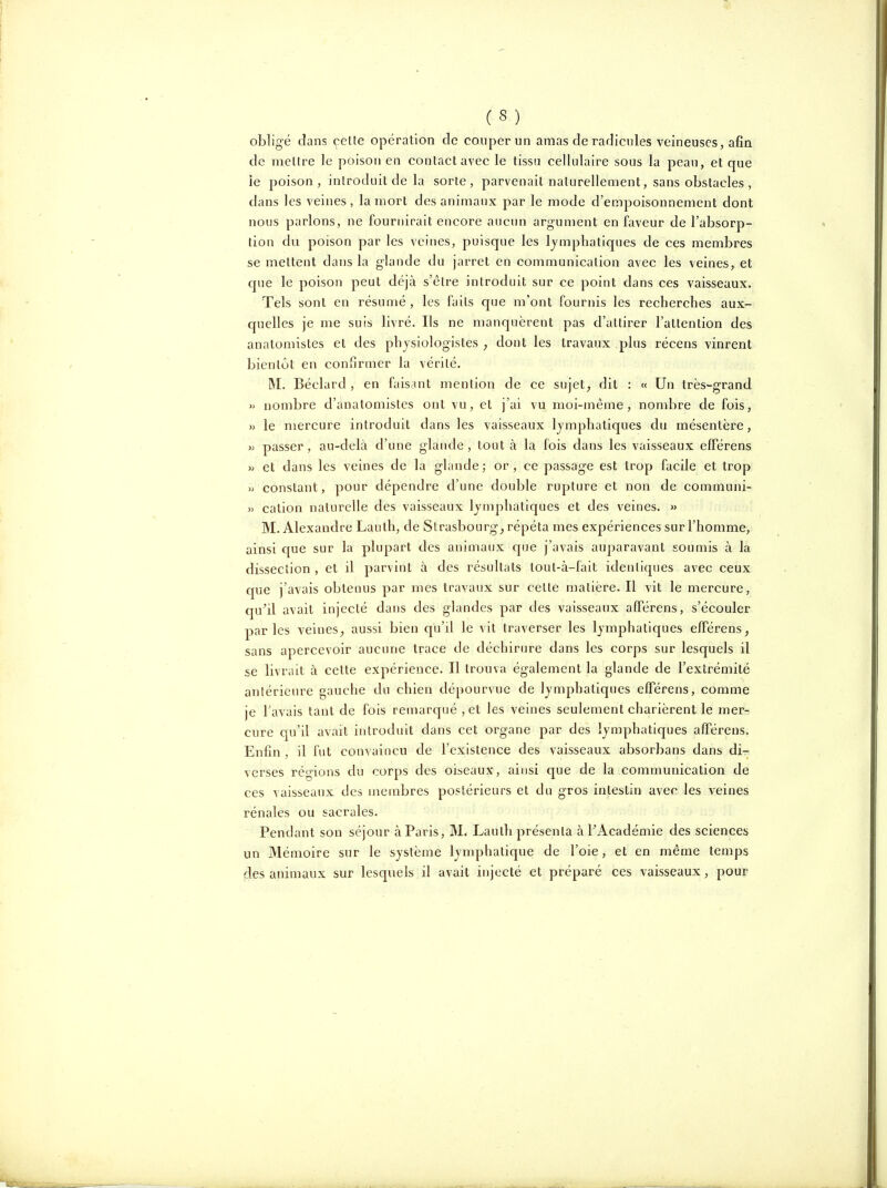 (S) obligé clans celte opération de couper un amas de radicules veineuses, afin de mellre le poison en contact avec le tissu cellulaire sous la peau, et que le poison, introduit de la sorte, parvenait naturellement, sans obstacles , dans les veines , la mort des animaux par le mode d'empoisonnement dont nous parlons, ne fournirait encore aucun argument en faveur de l'absorp- tion du poison par les veines, puisque les lymphatiques de ces membres se mettent dans la glaude du jarret en communication avec les veines, et c[ue le poison peut déjà s'être introduit sur ce point dans ces vaisseaux. Tels sont en résumé , les faits que m'ont fournis les recherches aux- quelles je me suis livré. Ils ne n)anquèrent pas d'attirer l'attention des anatomistes et des physiologistes ; dont les travaux plus récens vinrent bientôt en confirmer la vérité. M. Béclard , en faismt mention de ce sujet^ dit : « Un très-grand » nombre d'ilnatomistes ont vu, et j'ai vu moi-même, nombre de fois, » le mercure introduit dans les vaisseaux lymphatiques du mésentère, » passer, au-delà d'une glande , tout à la fois dans les vaisseaux cfFérens » et dans les veines de la glande; or, ce passage est trop facile et trop » constant, pour dépendre d'une double rupture et non de communi- >) cation naturelle des vaisseaux lymphatiques et des veines. » M. Alexandre Lauth, de Strasbourg^ répéta mes expériences sur l'homme, ainsi que sur la plupart des animaux que j'avais auparavant soumis à la dissection , et il parvint à des résultats tout-à-fait identiques avec ceux que j'avais obtenus par mes travaux sur celte matière. Il vit le mercure, qu'il avait injecté dans des glandes par des vaisseaux afférens, s'écouler parles veinesaussi bien qu'il le vit traverser les lymphatiques elFérens, sans apercevoir aucune trace de déchirure dans les corps sur lesquels il se livrait à celte expérience. Il trouva également la glande de l'extrémité antérieure gauche du chien dépourvue de lymphatiques efférens, comme je f avais tant de fois remarqué , et les veines seulement charièrent le mer- cure qu'il avait introduit dans cet organe par des lymphatiques alFérens. Enfin, il fut convaincu de l'existence des vaisseaux absorbans dans di- verses régions du corps des oiseaux, ainsi que de la communication de ces vaisseaux des membres postérieurs et du gros intestin avec les veines rénales ou sacrales. Pendant son séjour à Paris, M. Lauth présenta à PAcadémie des sciences un Mémoire sur le système lymphatique de l'oie, et en même temps des animaux sur lesquels il avait injecté et préparé ces vaisseaux, pour