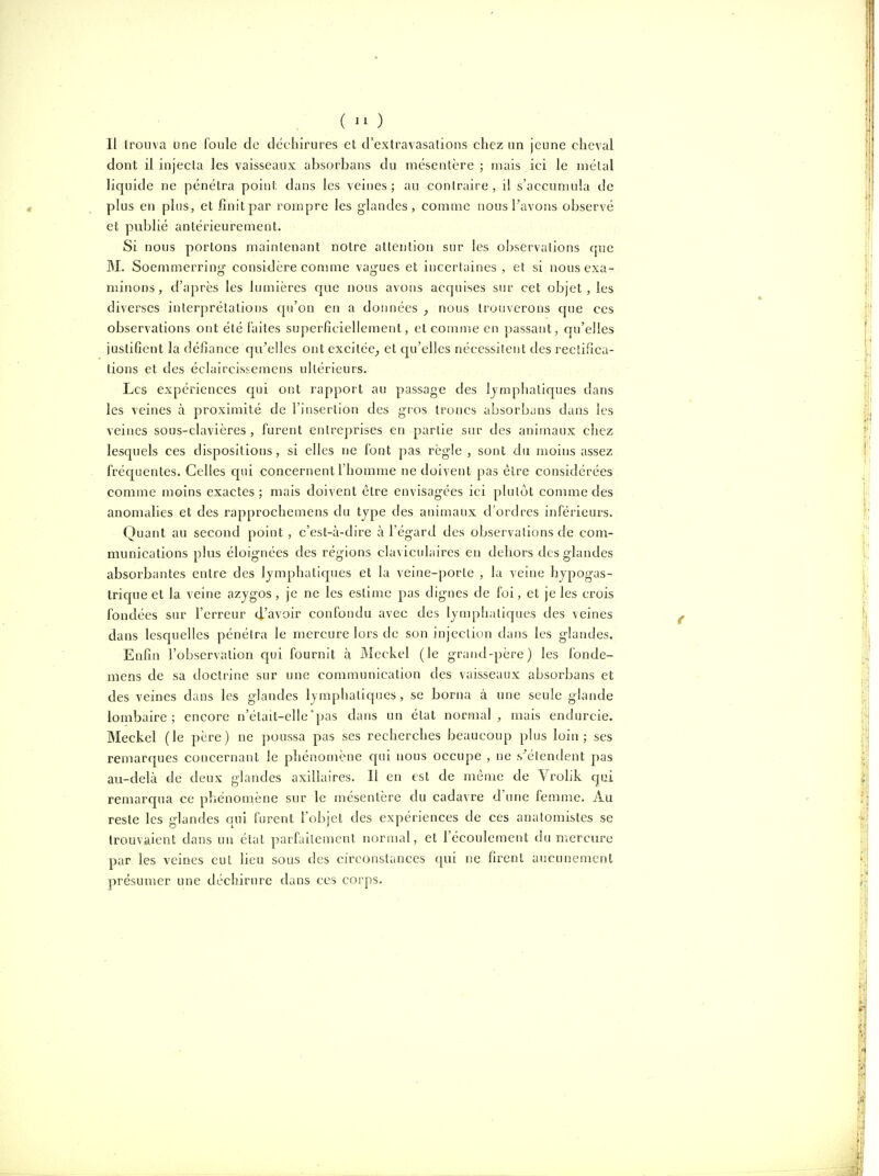 Il trouva une foule de déchirures et d'exlravasations chez un jeune cheval dont il injecta les vaisseaux absorbans du mésentère ; mais ici le métal liquide ne pénétra poiut dans les veines; au contraire, il s'accumula de plus en plus, et finit par rompre les glandes, comme nous Pavons observé et publié antérieurement. Si nous portons maintenant notre attention sur les observations que M. Soemmerring- considère eonmie vagues et incertaines , et si nous exa- minons, d'après les Imnières cjue nous avons acquises sur cet objet, les diverses interprétations (ju'on en a données , nous trouverons cpie ces observations ont été faites superficiellement, et comuie en passant, qu'elles justifient la défiance qu'elles ont excitée^ et qu'elles nécessitent des rectifica- tions et des éclaircissemcns ultérieurs. Les expériences cpii ont rapport au passage des lymphatiques dans les veines à proximité de l'insertion des gros troncs absorbcins dans les veines sous-clavières , furent entreprises en partie sur des animaux chez lesquels ces dispositions, si elles ne font pas règle , sont du moins assez frécjuentes. Celles cjui concernent l'homme ne doivent pas être considérées comme moins exactes; mais doivent être envisagées ici plutôt comme des anomalies et des rapprochemens du type des animaux d'ordres inférieurs. Quant au second point , c'est-à-dire à l'égard des observations de com- munications plus éloignées des régions claviculaires en dehors des glandes absorbantes entre des lymphatiques et la veine-porte , la veine hypogas- trique et la veine azygos, je ne les estime pas dignes de foi, et je les crois fondées sur l'erreur d'avoir confondu avec des lymphaticpies des veines dans lesquelles pénétra le mercure lors de son injection dans les glandes. Enfin l'observation cjui fournit à Meckel (le grand-père) les fonde- mens de sa doctrine sur une communication des vaisseaux absorbans et des veines dans les glandes lymphatiques, se borna à une seule glande lombaire; encore n'était-elle'pas dans un état normal, mais endurcie. Meckel (le père) ne poussa pas ses rechercbes beaucoup plus loin; ses remarques concernant le pliénomène qui nous occupe , ne s'étendent pas au-delà de deux glandes axillaires. Il en est de même de Vrolik qui remarqua ce phénomène sur le mésentère du cadavre d'une femme. Au reste les glandes qui furent l'objet des expériences de ces anatomistes se trouvaient dans un état parfaitement normal, et l'écoulement du mercure par les veines eut lieu sous des circonstances qui ne firent aucunement présumer une déchirure dans ces corps.