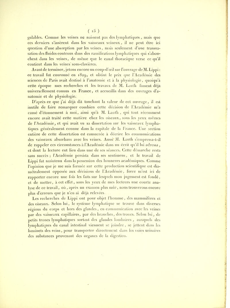 gulables. Comme les veines ne naissent pas des Ivoijohatiques , mais que ces derniers s'insèrent dans les vaisseaux veineux , il ne peut être ici question d'une absorption parles veines, mais seulement d'une transva- sation des fluides contenus dans des ramifications lymphatiques qui s'abou- chent dans les veines, de même que le canal thoracique verse ce qu'il contient dans les veines sous-clavières. Avant de terminer, jetons encore un coup-d'œil sur l'ouvra^'e deM.Lippi : ce travail fut couronné en 1829, et obtint le prix que l'Académie des sciences de Paris avait destiné à l'anatomie et à la phjsiolog-ie , quoiqu'à celle époque mes recherches et les travaux de M. Lauth fussent déjà universellement connus en France, et aceuedlis dans des ouvraf^es d'a- nalomie et de physiologie. D'après ce que j'ai déjà dit touchant la valeur de cet ouvrage ; il est inutile de faire remarquer combien cette décision de l'Académie m'a causé d'étonnement à moi, ainsi qu'à M, Laulh , c[ui tout récemment encore avait traité celte malière chez les oiseaux, sous les jeux mêmes de l'Académie, et qui avait vu sa dissertation sur les vaisseaux ljn)pha- tiques généralement connue dans la capitale de la France. Une section entière de cette dissertation est consacrée à décrire les communications des vaisseaux absorbans avec les veines. Aussi M. Laulh s'empressa-t-il de rappeler ces circonstances à l'Académie dans un écrit c[u'il lui adressa, et dont la lecture eut lieu dans une de ses séances. Cette démarche resta sans succès; l'Académie persista dans ses sentimens, et le travail de Lippi fut maintenu dans la possession des honneurs académiques. Comme l'opinion que je me suis formée sur celte production scientifique est dia- métralement opposée aux décisions de l'Acadéiuie, force m'est ici de rapporter encore une fois les finis sur lesquels mon jugement est fondé, et de mettre, à cet effel, sous les yeux de mes lecteurs une courte ana- lyse de ce travail, oii, après un examen plus mûr, nous trouverons encore plus d'erreurs que je n'en ai déjà relevées. Les recherches de Lippi ont pour objet l'homme , des mammifères et des oiseaux. Selon lui, le système lymphatique se trouve dans diverses régions du corps et hors des glandes, en communication avec les veines par des vaisseaux capillaires, par des branches, des troncs. Selon lui, de petits troncs lymphatiques sortant des glandes lombaires , auxquels des lymphatiques du canal intestinal vieiment se joindre , se jettent dans les bassinets des reins, pour transporter directement dans les voies urinaires des substances provenant des organes de la (hgestion.