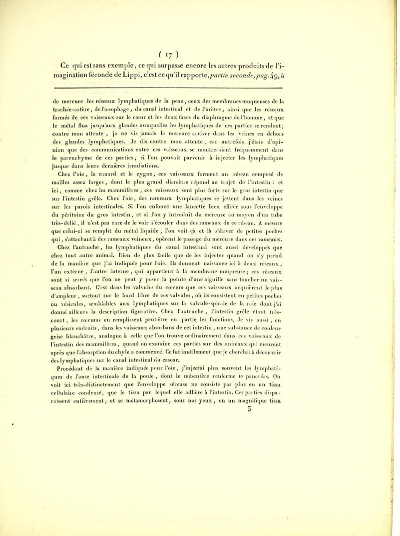 Ce qui est sans exemple, ce qui surpasse encore les autres produits de Pi- magination féconde deLippi, c'est ce qu'il rapiporlc,partie seconde,pag./ig, h de mercure les re'seaux lymphatiques de la peau, ceux des membranes muqueuses de la trache'e-arlère, de l'oesophage, du canal intestinal et de l'urètre, ainsi que les reseaux formés de ces vaisseaux sur le cœur et les deux faces du diaphragme de l'homme, et que le me'tai flua jusqu'aux glandes auxquelles les lymphatiques de ces parties se rendent; contre mon attente , je ne vis jamais le mercure arriver dans les veines en dehors des glandes lymphatiques. Je dis contre mou attente , car autrefois j'étais d'opi- nion que des communications entre ces vaisseaux se montreiaient fréquemment dans le parenchyme de ces parties , si l'on pouvait parvenir à injecter les lymphatiques jusque dans leurs dernières irradiations. Chez Toie, le canard et le cygne, ces vaisseaux forment un reseau composé de mailles assez larges, dont le plus grand diamètre répond au trajet de l'intestin : et ici , comme chez les mammifères , ces vaisseaux sont plus forts sur le gros intestin que sur l'intestin grêle. Chez l'oie, des rameaux lymphatiques se jcUcnt dans les veines sur les parois intestinales. Si l'on enfonce une lancette bien eflilée sous l'enveloppe du péritoine du gros intestin, et si l'on y introduit du mercure au moyen d'un tube très-délié , il n'est pas rare de le voir s'écouler dans des rameaux de ce réseau. A ?nesure que celui-ci se remplit du métal liquide , l'on voit cà et là s'élever de petites poches qui, s'attachantà des rameaux veineux, opèrent le passage du mercure dans ces rameaux. Chez l'autruche , les lymphatiques du canal intestinal sont aussi développés que chez tout autre animal. Rien de plus facile que de les injecter quand on s'y prend de la manière que j'ai indiquée pour l'oie. Ils donnent naissance ici à deux réseaux , l'un externe , l'autre interne , r^ui appartient à la membrane muqueuse ; ces réseaux sont si serres que l'on ne peut y poser la pointe d'une aiguille sans toucher un vais- seau absorbant. C'est dans les valvules du cœcum que ces vaisseaux acquièrent le plus d'ampleur, surtout sur le bord libre de ces valvules, oîi ils consistent en petites poches ou vésicules, semblables aux lymphatiques sur la valvule-spirale de la raie dont j'ai donné ailleurs la description figurative. Chez l'autruche , l'intestin grêle étant tiès- court, les coecums en remplissent peut-être en partie les fonctions. Je vis aussi , en plusieurs endroits, dans les vaisseaux absorbans de cet intestin , une substance de couleur grise blanchîÀtre, analogue à celle que l'on trouve ordinairement dans ces vaisseaux de l'intestin des mammifères, quand on examine ces parties sur des animaux qui meurent après que l'absorption du chyle a commencé. Ce fut inutilement que je cherchai à découvrir des lymphatiques sur le canal intestinal ou casoar. Procédant de la manière indiquée pour l'oie , j'injectai plus souvent les lynqihati- ques de l'anse intestinale de la poule , dont le mésentère renferme le pancréas. On voit ici très-distinctement que l'enveloppe séreuse ne consiste pas plus en un tissu ccUulaiic condensé, que le tissu par lequel elle adhère à l'intestin. Ces parties dispa- raissent entièrement, et se métamorphosent, sous nos yeux , en un magnifique tissu