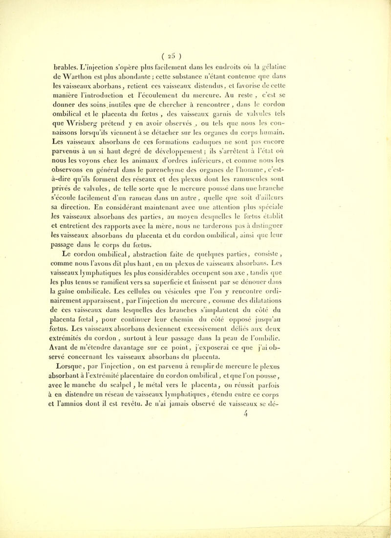 brables. L'injection s'opère pins facilement clans les endroits où la gélatine de Warlhon est plus abondante ; cette substance n'étant contenue que dans les vaisseaux aborbans; retient ces vaisseaux distendus, et favorise de celte manière l'introduction et l'écoulement du mercure. Au reste , c'est se donner des soins inutiles que de chercher à rencontrer, dans le cordon ombilical et le placenta du fœtus , des vaisseaux garnis de valvules tels que Wrisberg- prétend y en avoir observés , ou tels que nous les con- naissons lorsqu'ils viennent à se détacher sur les org-anes du corps humain. Les vaisseaux absorbans de ces formations caduques ne sont pas encore parvenus à un si haut degré de développement ; ils s'arrêtent à l'état oi^i nous les voyons chez les animaux d'ordres inférieurs, et comme nous les observons en général dans le parenchyme des organes de l'homme, c'est- à-dire qu'ils forment des réseaux et des plexus dont les ramuscules sont privés de valvules, de telle sorte que le mercure poussé dans une branche s'écoule facilement d'un rameau dans un autre, quelle que soit d'ailleurs sa direction. En considérant maintenant avec une attention plus spéciale les vaisseaux absorbans des parties, au moyen desfjuelles le fœtus établit et entretient des rapports avec la mère, nous ne tarderons pas à distinguer Jes vaisseaux absorbans du placenta et du cordon ombilical, ainsi que leur passage dans le corps du fœtus. Le cordon ombilical, abstraction faite de quelques parties, consiste, comme nous l'avons dit plus haut, en un plexus de vaisseaux absorbans. Les vaisseaux lymphatiques les plus considérables occupent son axe , tandis que les plus tenus se ramifient vers sa superficie et finissent par se dénouer dans la gaine ombilicale. Les cellules ou vésicules que l'on y rencontre ordi- nairement ajDparaissent, par l'injection du mercure , comme des dilatations de ces vaisseaux dans lesquelles des branches s'implantent du côté du placenta fœtal, pour continuer leur chemin du coté opposé jusqu'au fœtus. Les vaisseaux absorbans deviennent excessivement déliés aux deux extrémités du cordon , surtout à leur passage dans la peau de l'ombilic. Avant de m'élendre davantage sur ce point, j'exposerai ce que j'ai ob- servé concernant les vaisseaux absorbans du placenta. Lorsque, par l'injection, on est parvenu à remplir de mercure le plexus absorbant à l'extrémité placentaire du cordon ombilical, et que l'on pousse, avec le manche du scalpel, le métal vers le placenta ^ on réussit parfois à en distendre un réseau de vaisseaux lymphatiques , étendu entre ce coips et l'amnios dont il est revêtu. Je n'ai jamais observé de vaisseaux se dé- 4
