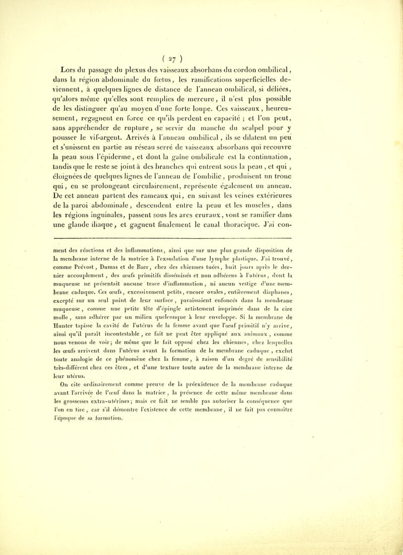 Lors du passage du plexus des vaisseaux absorbans du cordon ombilical, dans la région abdominale du fœtus, les ramificalions superficielles de- viennent, à quelques lignes de distance de l'anneau ombilical, si déliées, qu'alors même qu'elles sont remplies de mercure , il n'est plus possible de les distinguer qu'au mojen d'une forte loupe. Ces vaisseaux , heureu- sement, regagnent en force ce qu'ils perdent en capacité ; et Von peut, sans appréhender de rupture^ se servir du manche du scalpel pour y pousser le vif-argent. Arrivés à l'anneau ombilical , ils se dilatent un peu et s'unissent en partie au réseau serré de vaisseaux absorbans qui recouvre la peau sous l'épiderme , et dont la gaîne ombilicale est la continuation, tandis que le reste se joint à des branches qui entrent sous la peau , et qui , éloignées de quelques lignes de l'anneau de l'ombilic, produisent un tronc qui, en se prolongeant circulairemenl, représente ég'alement un anneau. De cet anneau partent des rameaux qui, en suivant les veines extérieures de la paroi abdominale , descendent entre la peau et les muscles , dans les régions inguinales, passent sous les arcs cruraux, vont se ramifier dans une glande iliaque ; et gagnent finalement le canal thoraciquc. J'ai con- ment des reactions et des inflammations, ainsi que sur une plus grande disposition de la membrane interne de la matrice à l'exsudation d'une lymphe plastique. J'ai trouve, comme Prévost, Dumas et de Baer, chez des chiennes tuëes, huit jours après le der- nier accouplement , des œufs primitifs disse'mine's et non adhérens a l'utcrus , dont la muqueuse ne présentait aucune trace d'inflammation, ni aucun vestige d'une mem- ÎDrane caduque. Ces œufs, excessivement petits, encore ovales, entièrctnent diaphanes, excepté sur un seul point de leur surface , paraissaient enfoncés dans la membrane rauqpeuse , comme une petite tete d'épingle artistemcnt imprimée dans de la cire molle , sans adhérer par un milieu quelconf|ue à leur enveloppe. Si la membrane de Hunter tapisse la cavité de l'utérus de la femme avant que l'œuf primitif n'y arrive, ainsi qu'il paraît incontestable , ce fait ne peut être ajipliqué aux animaux , comme nous venons de voir5 de même que le fait opposé chez les chiennes, chez lesquelles les œufs arrivent dans l'utérus avant la formation de la membrane caduque , exclut toute analogie de ce phénomène chez la femme, à raison d'un degré de sensibilité très-différent chez ces êtres , et d'une texture toute autre de la mcndiraiie interne de leur utérus. On cite ordinairement comme preuve de la préexistence de la membrane caduque avant l'arrivée de Fœuf dans la matrice , la présence de cette même mcnd)rane dans les grossesses extra-utérines; mais ce fait ne semble pas autoriser la conséquence que l'on en tire, car s'il démontre l'existence de cette membrane, il ne fait pas connaître 1 époque de sa formation.