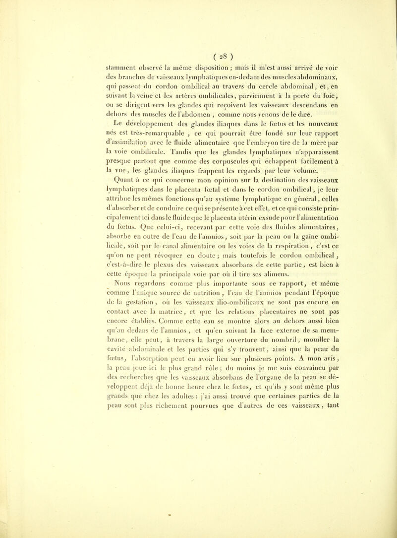 stanmient observé la même disposition ; mais il m'est aussi arrivé de voir des branches de vaisseaux lymphatiques en-dedans des muscles abdominaux, qui passent du cordon ombilical au travers du cercle abdominal, et, en suivant la veine et les artères ombilicales, parviennent à la porte du foie, ou se dirigent vers les glandes qui reçoivent les vaisseaux descendans en dehors des muscles de l'abdomen , comme nous venons de le dire. Le développement des glandes iliaques dans le fœtus et les nouveaux nés est très-remarquable , ce qui pourrait être fondé sur leur rapport d'assimilation avec le fluide alimentaire que l'embrjon tire de la mèrejjar la voie ombilicale. Tandis que les glandes lymphatiques n'apparaissent presque partout que comme des corpuscules qui échappent facilement à la vue, les glandes iliaques frappent les regards par leur volume. Quant à ce qui concerne mon opinion sur la destination des vaisseaux lymphatiques dans le placenta fœtal et dans le cordon ombilical, je leur attribue les mêmes fonctions qu^au système lymphatique en général, celles d'absorber et de conduire ce qui se présente à cet effet, et ce qui consiste prin- cipalement ici dans le fluide que le placenta utérin exsudepour l'alimentation du fœtus. Que celui-ci, recevant par cette voie des fluides alimentaires, absorbe en outre de l'eau del'amnios, soit par la peau ou la gaîne ombi- licale, soit par le canal alimentaire ou les voies de la respiration , c'est ce qu'on ne peut révoquer en doute ; mais toutefois le cordon ombilical, c'est-à-dire le plexus des vaisseaux absorbans de celle partie, est bien à celte époque la principale voie par oîi il lire ses alimens. Nous regardons comme plus importante sous ce ra[)port, et même comme l'unique source de nutrition , l'eau de l'amnios pendant l'époque de la gestation , où les vaisseaux ilio-ombilicaux ne sont pas encore en contact avec la matrice, et que les relations placentaires ne sont pas encore établies. Comme cette eau se montre alors au dehors aussi bien qn^au dedans de l'amnios , et qu'en suivant la face externe de sa mem- brane, elle peut, à travers la large ouverture du nombril, moudler la cavité abdominale et les parties qui s'y trouvent, ainsi que la peau da fœtus, l'absorption peut en avoir lieu sur plusieurs points. A mon avis , la peau joue ici le plus grand rôle ; du moins je me suis convaincu par des recherches que les vaisseaux absorbans de l'organe de la peau se dé- veloppent déjà de bonne heure chez le fœtus, et qu'ils y sont même plus grands que chez les adultes : j'ai aussi trouvé que certaines parties de la peau sont plus richement pourvues que d'autres de ces vaisseaux, tant