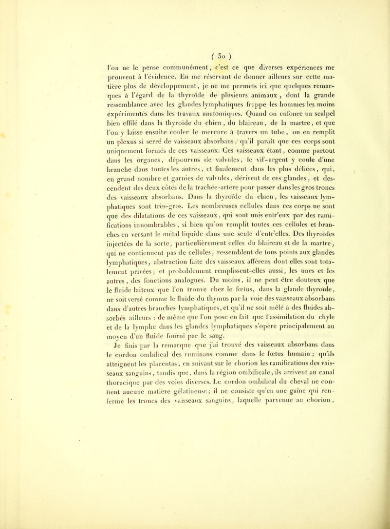 l'on ne le pense communément, c'est ce que diverses expériences me prouvent à l'évidence. En me réservant de donner ailleurs sur cette ma- tière plus de développement, je ne me permets ici que quelques remar- ques à l'égard de la thyroïde de plusieurs animaux , dont la grande ressemblance avec les glandes lymphatiques frappe les hommes les moins expérimentés dans les travaux anatomiques. Quand on enfonce un scalpel bien effilé dans la thyroïde du chien, du blaireau, de la martre, et que l'on y laisse ensuite couler le mercure à travers un tube, on en remplit un plexus si serré de vaisseaux absorbans , qu'il paraît que ces corps sont uniquement formés de ces vaisseaux. Ces vaisseaux étant, comme partout dans les organes, dépourvus de valvules, le vif-argent y coule d'une branche dans toutes les autres, et finalement dans les plus déliées, qui, en grand nombre et garnies de vahules, dérivent de ces glandes, et des- cendent des deux côtés de la trachée-artère pour passer dans les gros troncs des vaisseaux absorbans. Dans la thyroïde du chien , les vaisseaux lym- phatiques sont très-gros. Les nombreuses cellules dans ces corps ne sont que des dilatations de ces vaisseaux, qui sont unis entr'eux par des rami- fications innombrables, si bien qu'on remplit toutes ces cellules et bran- ches en versant le métal liquide dans une seule d'enlr'elles. Des thyroïdes injectées de la sorte, particulièrement celles du blaireau et de la martre^ qui ne contiennent pas de cellules, ressemblent de tous points aux glandes lymphatiques^ abstraction faite des vaisseaux afférent dont elles sont tota- lement privées; et probablement remplissent-elles aussi, les unes et les autres, des fonctions analogues. Du moins, il ne peut être douteux que le fluide laiteux que l'on trou\e chez le fœlus, dans la glande thyroïde, ne soit versé comme le fluide du thymus par la voie des vaisseaux absorbans dans d'autres branches lymphatiques, et qu'il ne soit mêlé à des fluides ab- sorbés ailleurs : de même que l'on pose en fait que l'assimilation du chyle et de la lymphe dans les glandes lymphatiques s'opère principalement au moyen d'un fluide fourni par le sang. Je finis par la remarque c[ue j'ai trouvé des vaisseaux absorbans dans le cordon ombilical des ruminans comme dans le fœtus humain ; qu'ils atteignent les placentas, en suivant sur le chorion les ramifications des vais- seaux sanguins, tandis que, dans la région ondDilicale, ils arrivent au canal thoracique par des voies diverses. Le cordon ombilical du cheval ne con- tient aucune matière gélatineuse; il ne consiste qu'en une gaine qui ren- ferme les troncs des vaisseaux sanguins, laquelle parvenue au chorion.