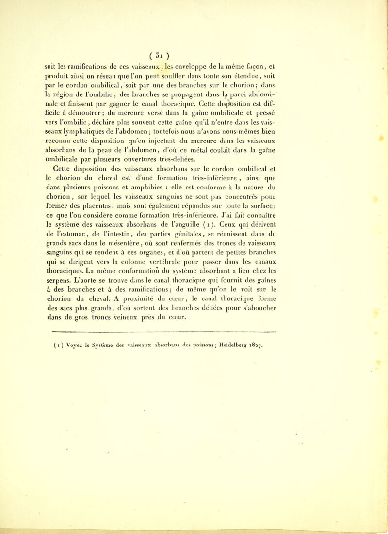 suit les ramifications de ces vaisseaux^ les enveloppe de la même façon, et ])roduit ainsi un réseau que l'on peut souffler dans toute son étendue, soit par le cordon ombilical, soit par une des branches sur le chorion; dans- la région de l'ombilic , des branches se propagent dans la paroi abdomi- nale et finissent par gagner le canal thoracique. Celte disjfOsitiou est dif- ficile à démontrer; du mercure versé dans la gaîne ombilicale et pressé vers l'ombilic, déchire plus souvent cette gaîne qu'il n'entre dans les vais- seaux lymphatiques de l'abdomen; toutefois nous n'avons nous-mêmes bien reconnu cette disposition qu'en injectant da mercure dans les vaisseaux absorbans de la peau de l'abdomen, d'où ce métal coulait dans la gaîne ombilicale par plusieurs ouvertures très-déliées. Cette disposition des vaisseaux absorbans sur le cordon ombilical et le chorion du cheval est d'une formation très-inférieure , ainsi que dans plusieurs poissons et amphibies : elle est conforme à la nature du chorion , sur lequel les vaisseaux sanguins ne sont pas concentrés pour former des placentas, mais sont également répandus sur toute la surface; ce que Ton considère comme formation très-inférieure. J'ai fait connaître le système des vaisseaux absorbans de l'anguille ( i ). Ceux qui dérivent de l'estomac, de l'intestin, des parties génitales, se réunissent dans de grands sacs dans le mésentère, où sont renfermés des troncs de vaisseaux sanguins qui se rendent à ces organes, et d'où partent de petites branches qui se dirigent vers la colonne vertébrale pour passer dans les canaux thoraciques. La même conformation du système absorbant a lieu chez les serpens. L'aorte se trouve dans le canal thoracique qui fournit des gaines à des branches et à des ramifications ; de même qu'on le voit sur le chorion du cheval. A proximité du cœur, le canal thoracique forme des sacs plus grands, d'où sortent des branches déliées pour s'aboucher dans de gros troncs veineux près du cœur. (i) Voyez le Système des vaisseaux absorbans des poissons; Heidelberg 182'j.