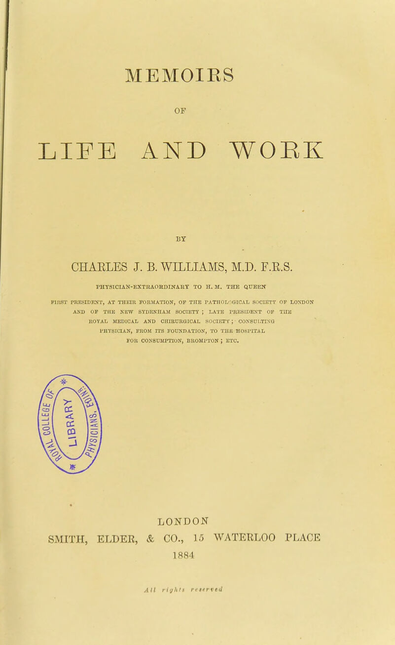 OF LIl^E AND WOEK CHAELES J. B. WILLIAMS, M.D. F.R.S. PHTSICIAN-EXTRAOKDINARY TO H. M. THE QUEEN FinST PRESIDENT, AT THEIR FORMATION, OF THE PATHOL'IOICAL SOOIETT OF LONDON AND OF TBE NEW SYDENHAM SOCIETY ; LA'irE TRESIDENT OF THE ROYAL MEDICAL AND OHIRDRalCAL SOCIETY ; CONSOl.TINQ PHYSICIAN, FROM ITS FOUNDATION, TO THE HOSPITAL FOR CONSUMPTION, BROMPTON ; ETC. LONDON SMITH, ELDER, & CO., 15 WATERLOO PLACE 1884 All righli reterved