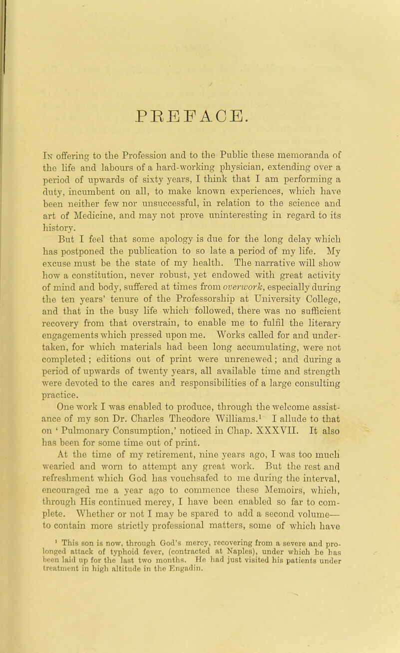 PEEFACE. In offering to the Profession and to the Pubhc these memoranda of the Hfe and labours of a hard-working physician, extending over a period of upwards of sixty years, I think that I am performing a duty, incumbent on all, to make known experiences, which have been neither few nor unsuccessful, in relation to the science and art of Medicine, and may not prove uninteresting in regard to its history. But I feel that some apology is due for the long delay which has postponed the publication to so late a period of my life. My excuse must be the state of my health. The narrative will show how a constitution, never robust, yet endowed with great activity of mind and body, suffered at times from overwork, especially during the ten years' tenm-e of the Professorship at University College, and that in the busy life which followed, there was no sufficient recovery from that overstrain, to enable me to fulfil the literary engagements which pressed upon me. Works called for and under- taken, for which materials had been long accumulating, were not completed ; editions out of print were unrenewed; and during a period of upwards of twenty years, all available time and strength were devoted to the cares and responsibilities of a large consulting practice. One work I was enabled to produce, through the welcome assist- ance of my son Dr. Charles Theodore Williams.' I allude to that on ' Pulmonary Consumption,' noticed in Chap. XXXVII. It also has been for some time out of print. At the time of my retirement, nine years ago, I was too mucli wearied and worn to attempt any great work. But the rest and refreshment which God has vouchsafed to me during the interval, encouraged me a year ago to commence these Memoirs, which, through His continued mercy, I have been enabled so far to com- plete. Whether or not I may be spared to add a second volume— to contain more strictly professional matters, some of which have ' This son is now, through God's mercy, recovering from a severe and pro- longed attack of typhoid fever, (contracted at Naples), under which he has ))een laid up for the last two months. He liad just visited his patients under treatment in high altitude in the Engadin.