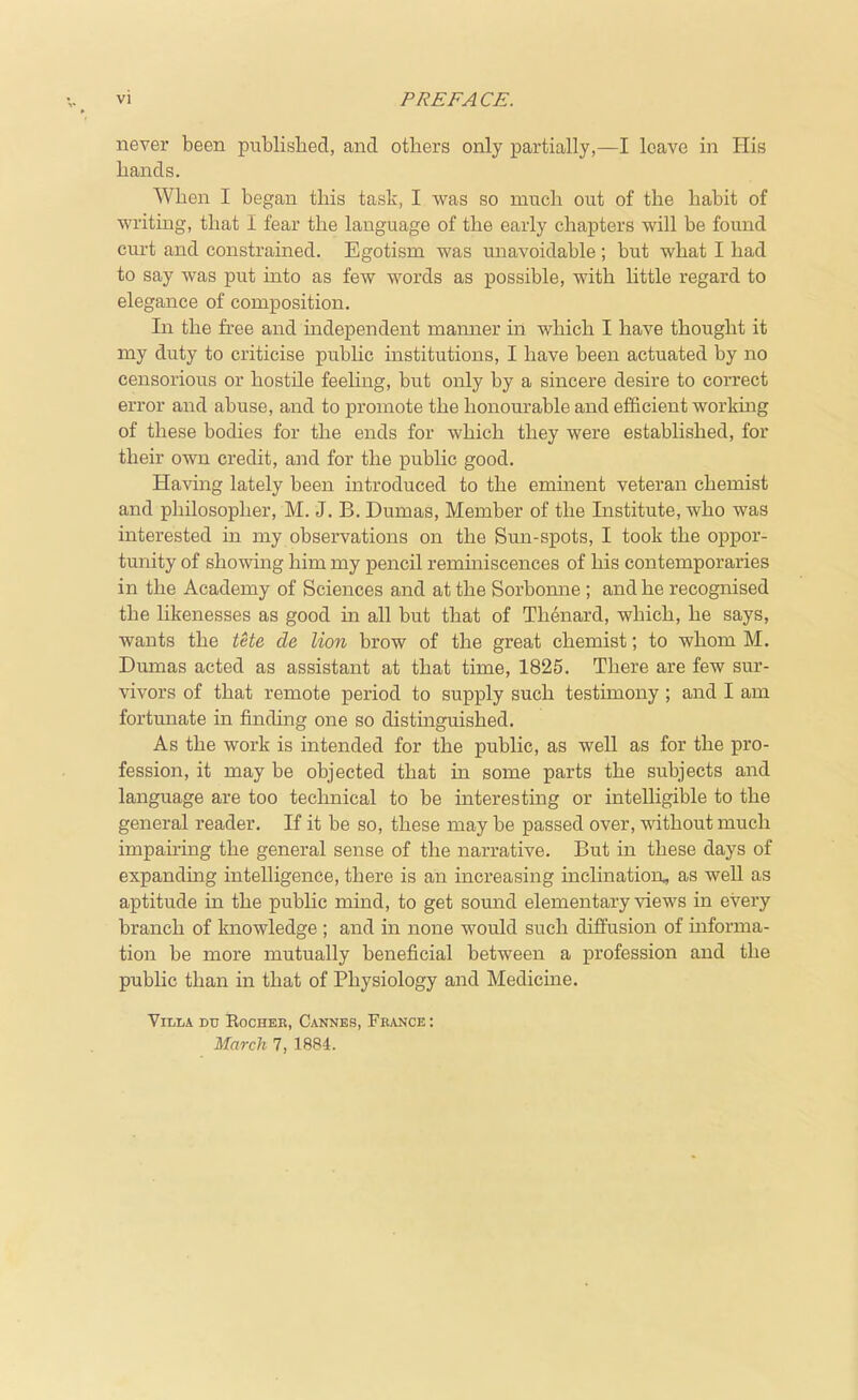 never been published, and others only partially,—I leave in His hands. When I began this task, I was so much out of the habit of writing, that I fear the language of the early chapters will be found curt and constrained. Egotism was unavoidable; but what I had to say was put into as feAV words as possible, with little regard to elegance of composition. In the free and independent manner in which I have thought it my duty to criticise public institutions, I have been actuated by no censorious or hostile feehng, but only by a sincere desire to correct error and abuse, and to promote the honourable and efficient workmg of these bodies for the ends for which they were established, for their own credit, and for the public good. Having lately been introduced to the eminent veteran chemist and philosopher, M. J. B. Dumas, Member of the Institute, who was interested in my observations on the Sun-spots, I took the oppor- tunity of showing him my pencil remmiscences of his contemporaries in the Academy of Sciences and at the Sorbomie ; and he recognised the Hkenesses as good in all but that of Tlienard, which, he says, wants the tUe de lion brow of the great chemist; to whom M. Dumas acted as assistant at that time, 1825. There are few sur- vivors of that remote period to supply such testimony ; and I am fortunate in finding one so distinguished. As the work is intended for the public, as well as for the pro- fession, it may be objected that in some parts the subjects and language are too technical to be interesting or intelligible to the general reader. If it be so, these may be passed over, without much impau-ing the general sense of the narrative. But in these days of expanding intelligence, there is an increasing inclination, as well as aptitude in the public mind, to get sound elementary views in every branch of knowledge ; and in none would such diffusion of informa- tion be more mutually beneficial between a profession and the pubhc than in that of Physiology and Medicine. Villa du Eocheb, Cannes, Fkance : March 7, 1884.