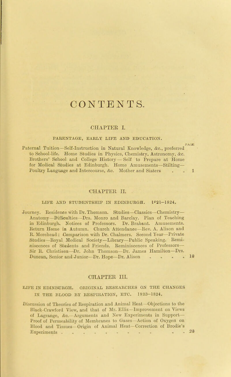 CONTENTS. CHAPTER L PAEENTAGE, EARLY LIFE AND EDUCATION. PAGE Paternal Tuition—Self-Instruction in Natural Knowledge, &c., preferred to School-life. Home Studies in Physics, Chemistey, Astronomy, &c. Brothers' School and College History— Self to Prepare at Home for Medical Sludies at Edinburgh. Home Amusements—Stilting— Poultry Language and Intercourse, cfec. Mother and Sislers . .. 1 CHAPTER IL LIFE AND STUDENTSHIP IN EDINBUKGH. 1^21—1824. .Tourney. Residence with Dr. Thomson. Studies—Classics—Chemistry— Anatomy—Difficmlties—Drs. Monro and Barclay. Plan of Teaching in Edinburgh. Notices of Professors. Dr. Brabant. Amusements. Return Home im Autumn. Church Attendance—Rev, A. Alison and R. MoreheadComparison with Dr. Chalmers. Second Year—Private ^Studies—Royal Medical Society—Library—Public Speaking. Remi- niscences of Stadents and Friends. Reminiscences of Professors— Sir R. Christison—Dr. John Thomson—Dr. James Hamilton—Drs. Duncan, Senior and Junior—Dr. Hope—Dr. Alison , . . 10 CHAPTER IIL LIFE IN EDINBCRGH. OIIIGINAI; KESEABGHES ON THE CHANGES IN THE BLOOD BY BESPIllATION, ETC. 1823-1824. Discussion of Theories-of Respiration and Animal Heat—Objections to the Black-Crawford View, and that of Mr. Ellis —Improvement on Views of Lagrange, Ac.—Arguments and New Experiments in Support— Proof of Permeability of Membranes to Gases -Action of Oxygen on Blood and Tissues—Origin of Animal Heat—Correction of Brodie's Experiments