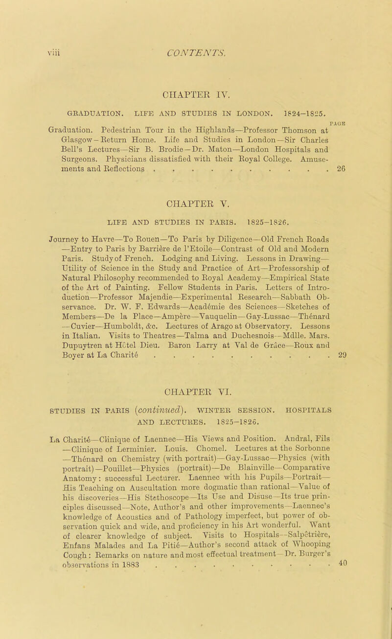 CHAPTER IV. GEADUATION. LIFE AND STUDIES IN LONDON. ]P24-1825. Graduation. Pedestrian Tour in the Highlands—Professor Thomson at Glasgow - Eeturn Home. Life and Studies in London—Sir Charles Bell's Lectures—Sir B. Brodie—Dr. Maton—London Hospitals and Surgeons. Physicians dissatisfied with their Eoyal College. Amuse- ments and Eeflections CHAPTER V. LIFE AND STUDIES IN PABIS. 1825-1826. Journey to Havre—To Rouen—To Paris by Diligence—Old French Roads —Entry to Paris by Barriers de I'Etoile—Contrast of Old and Modern Paris. Study of French. Lodging and Living. Lessons in Drawing— Utility of Science in the Study and Practice of Art—Professorship of Natural Philosophy recommended to Eoyal Academy—Empirical State of the Art of Painting. Fellow Students in Paris. Letters of Intro- duction—Professor Majendie—Experimental Research—Sabbath Ob- servance. Dr. W. F. Edwards—Acad6mie des Sciences—Sketches of Members—De la Place—Ampere—Vauquelin—Gay-Lussac—Th^nard — Cuvier—Humboldt, &c. Lectures of Arago at Observatory. Lessons in Italian. Visits to Theatres—Talma and Duchesnois -Mdlle. Mars. Dupuytren at Hotel Dieu. Baron Larry at Val de Grace—Roux and Boyer at La Charite CHAPTER VI. STUDIES IN PARIS {continued), winter session, hospitals AND lectures. 1825-1825. La Oharit^—Clinique of Laennec—His Views and Position. Andral, Fils —Clinique of Lerminier. Louis. Chomel. Lectures at the Sorbonne —Th^nard on Chemistry (with portrait)—Gay-Lussac—Physics (with portrait)—Pouillet—Physics (portrait)—De Blainville—Comparative Anatomy: successful Lecturer. Laennec with his Pupils—Portrait— His Teaching on Auscultation more dogmatic than rational—Value of his discoveries—His Stethoscope—Its Use and Disuse—Its true prin- ciples discussed—Note, Author's and other improvements -Laennec's knowledge of Acoustics and of Pathology imperfect, but power of ob- servation quick and wide, and proficiency in his Art wonderful. Want of clearer knowledge of subject. Visits to Hospitals--SalpGtri^re, Enfans Malades and La Piti6—Author's second attack of Whooping Cough: Remarks on nature and most effectual treatment-Dr. B\irger's observations in 188,3