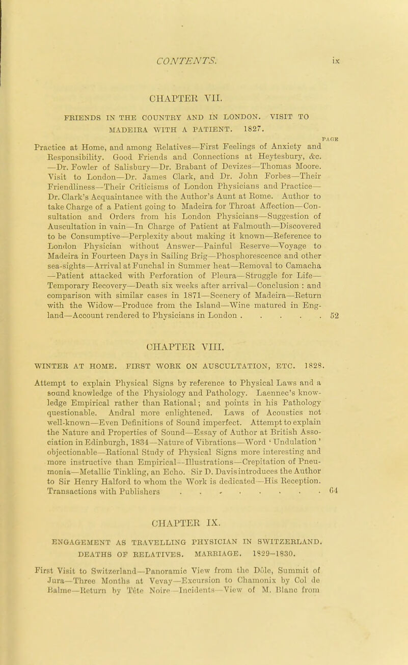 ClIArTEK VII. FEIENDS IN THE COUNTRY AND IN LONDON. VISIT TO MADEIRA WITH A PATIENT. 182. Practice at Home, and among Relatives—First Feelings of Anxiety and Eesponsibility. Good Friends and Connections at Hej^tesbury, etc. —Dr. Fowler of Salisbury—Dr. Brabant of De^'izes—Thomas Moore. Visit to London—Dr. James Clark, and Dr. John Forbes—Their Friendliness—Their Criticisms of London Physicians and Practice— Dr. Clark's Acquaintance with the Author's Aunt at Eome. Author to take Charge of a Patient going to Madeira for Throat Affection—Con- sultation and Orders from his London Physicians—Suggestion of Auscultation in vain—In Charge of Patient at Falmouth—Discovered to be Consumptive—Perplexity about making it known—Reference to London Physician without Answer—Painful Reserve—Voyage to Madeira in Fourteen Days in Sailing Brig—Phosphorescence and other sea-sights—Arrival atFunclial in Summer heat—Removal to Camacha —Patient attacked with Perforation of Pleura—Struggle for Life— Temporary Recovery—Death six weeks after arrival—Conclusion : and comparison with similar cases in 1871—Scenery of Madeira—Return with the Widow—Produce from the Island—Wine matured in Eng- land—Account rendered to Physicians in London . . . . . CHAPTER VIII. WINTER AT HOME. FIRST WORK ON AUSCULTATION, ETC. 1828. Attempt to explain Physical Signs by reference to Physical Laws and a soand knowledge of the Physiology and Pathology. Laennec's know- ledge Empirical rather than Rational; and points in his Pathology questionable. Andral more enlightened. Laws of Acoustics not well-known—Even Definitions of Sound imperfect. Attempt to explain the Nature and Properties of Sound—Essay of Author at British Asso- ciation in Edinburgh, 1834—Nature of Vibrations—Word ' Undulation ' objectionable—Rational Study of Physical Signs more interesting and more instructive than Empirical—Illustrations—Crepitation of Pneu- monia—Metallic Tinkling, an Echo. Sir D. Davis introduces the Author to Sir Henry Halford to whom the Work is dedicated—His Reception. Transactions with Publishers ..,.....( CHAPTER IX. ENGAGEMENT AS TRAVELLING PHYSICIAN IN SWITZERLAND, DEATHS OF RELATIVES. MARRIAGE. 1929-1830. First Visit to Switzerland—Panoramic View from the Dole, Summit of Jura—Three Months at Vevay—Excursion to Chamonix by Col de Hahne—Return by Tete Noire -Incidents—View of M. Blanc from