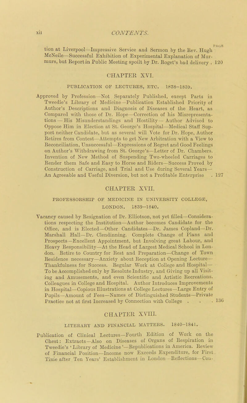 tion at Liverpool—Impressive Service and Sermon by the Rev. Hugh McNeile—Successful Exhibition of Experimental Explanation of Mur- murs, but Eeportin Public Meeting spoilt by Dr. Roget's bad delivery . 1-20 CHAPTER XVI. PUBLICATION OF LECTURES, ETC, 1838-1839. Approved by Profession—Not Separately Published, except Parts in Tweedie's Library of Medicine—Publication Established Priority of Author's Descriptions and Diagnosis of Diseases of the Heart, as Compared with those of Dr. Hope—Correction of his Misrepresenta- tions — His Misunderstandings and Hostility — Author Advised to Oppose Him in Election at St. George's Hospital—Medical Staff Sup- port neither Candidate, but as several will Vote for Dr. Hoj)e, Author Retires from Contest—Attempts to get New Arbitration with a View to Reconciliation, Unsuccessful—Expressions of Regret and Good Feelings on Author's Withdrawing from St. George's—Letter of Dr. Chambers. Invention of New Method of Suspending Two-wheeled Carriages to Render them Safe and Easy to Horse and Riders—Success Proved by Construction of Carriage, and Trial and Use during Several Years— An Agreeable and Useful Diversion, but not a Profitable Enterprise . 127 CHAPTER XVII. PEOFESSOESHIP OF MEDICINE IN UNIVERSITY COLLEGE, LONDON. 1839-1840. Vacancy caused by Resignation of Dr. EUiotson, not yet filled—Considera- tions respecting the Institution—Author becomes Candidate for the Office, and is Elected—Other Candidates—Dr. James Copland—Dr. Marshall Hall—Dr. Clendinning. Complete Change of Plans and Prospects—Excellent Appointment, but Involving great Labour, and Heavy Responsibility—At the Head of Largest Medical School in Lon- don. Retire to Country for Rest and Preparation—Change of Town Residence necessary—Anxiety about Reception at Opening Lecture— Thankfulness for Success. Regular Work at College and Hospital— To be Accomplished only by Resolute Industry, and Giving up all Visit- ing and Amusements, and even Scientific and Ai'tistic Recreations. Colleagues in College and Hospital. Author Introduces Improvements in Hospital—Copious Illustrations at College Lectures—Large Entry of Pupils—Amount of Fees—Names of Distinguished Students—Private Practice not at first Increased by Connection with College . . • 130 CHAPTER XVIII. LITERARY AND FINANCIAL MATTERS. 1840-1841, Publication of Clinical Lectures—Fourth Edition of Work on tlie Chest: Extracts—Also on Diseases of Organs of Respiration in Tweedie's ' Library of Medicine '—Republications in America. Review of Financial Position—Income now Exceeds Expenditure, for First Time after Ten Years' Establishment in London-Reflections—Cou-