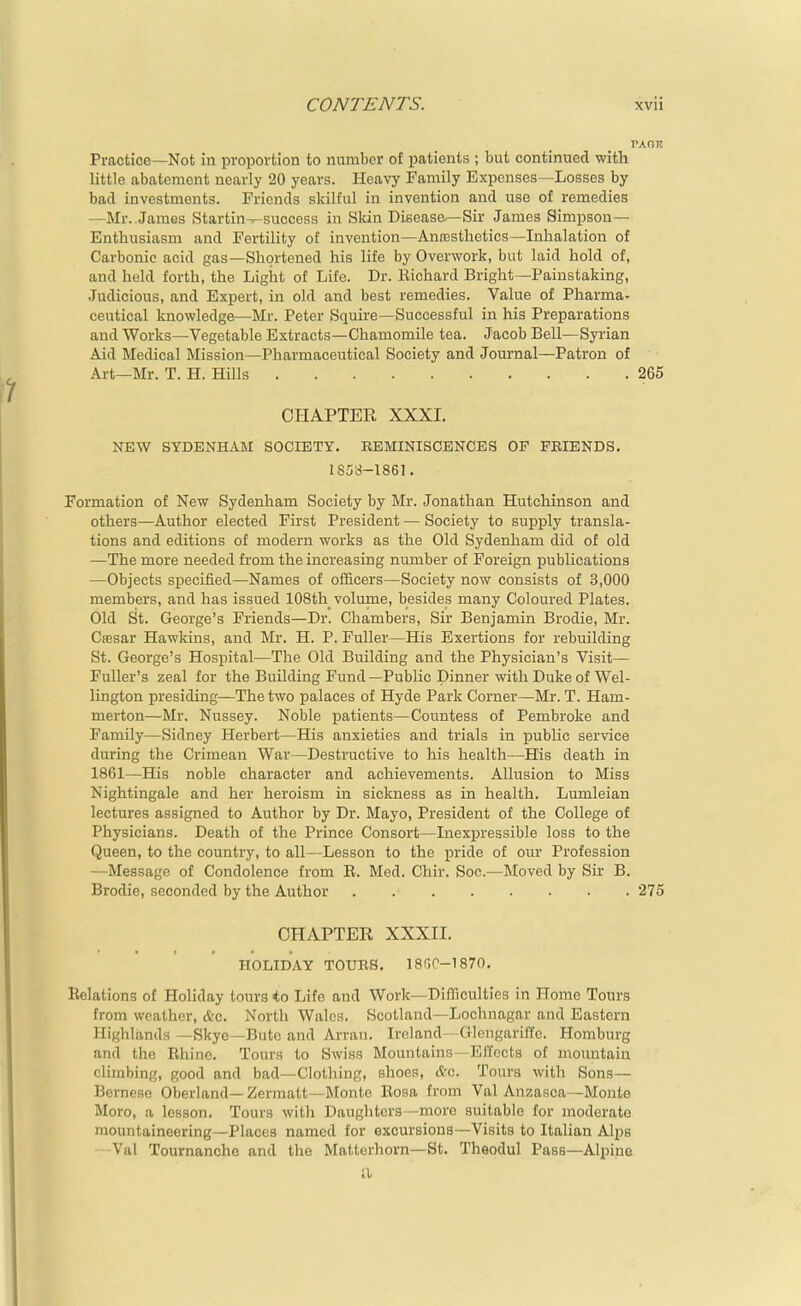 Practice—Not in proportion to number of patients ; but continued with little abatement nearly 20 years. Heavy Family Expenses—Losses by bad investments. Friends skilful in invention and use of remedies —Mr. James Startin^success in Sldn Disease—Sir James Simpson- Enthusiasm and Fertility of invention—AnoDsthetics—Inhalation of Carbonic acid gas—Shortened his life by Overwork, but laid hold of, and held forth, the Light of Life. Dr. Bichard Bright—Painstaking, Judicious, and Expert, in old and best remedies. Value of Pharma- ceutical knowledge—Mr. Peter Squire—Successful in his Preparations and Works—Vegetable Extracts—Chamomile tea. Jacob Bell—Syi'ian Aid Medical Mission—Pharmaceutical Society and Journal—Patron of Art—Mr. T. H. Hills 265 OI-IAPTER XXXL NEW SYDENHAM SOCIETY. EEMINISCENCES OP FRIENDS, 1858-1861. Formation of New Sydenham Society by Mr. Jonathan Hutchinson and others—Author elected First President — Society to supply transla- tions and editions of modern works as the Old Sydenham did of old —The more needed from the increasing number of Foreign publications —Objects specified—Names of officers—Society now consists of 3,000 members, and has issued 108th volume, besides many Coloured Plates. Old St. George's Friends—Dr. Chambers, Sir Benjamin Brodie, Mr. Ctesar Hawkins, and Mr. H. P. Fuller—His Exertions for rebuilding St. George's Hospital—The Old Building and the Physician's Visit— Fuller's zeal for the Building Fund—Public Dinner with Duke of Wel- lington presiding—The two palaces of Hyde Park Corner—Mr. T. Ham- merton—Mr. Nussey. Noble patients—Countess of Pembroke and Family—Sidney Herbert—His anxieties and trials in public service during the Crimean War—Destructive to his health—His death in 1861—His noble character and achievements. Allusion to Miss Nightingale and her heroism in sickness as in health. Lumleian lectures assigned to Author by Dr. Mayo, President of the College of Physicians. Death of the Prince Consort—Inexpressible loss to the Queen, to the country, to all—Lesson to the i^ride of our Profession —Message of Condolence from E. Med. Chir. Soc.—Moved by Sir B. Brodie, seconded by the Author 275 CHAPTER XXXII. HOLIDAY TOUBS. 1800-1870. Relations of Holiday tours i.o Lite and Work—Difficulties in Home Tours from weather, &c. North Wales. Scotland—Lochnagar and Eastern Highlands—Skye —Bute and Arran. Ireland- Glengari/lfe. Homburg and the Rhine. Tours to Swiss Mountains—Effects of mountain climbing, good and bad—Clothing, shoes, &o. Tours with Sons— Bernese Oberland— Zermatt—Monte Rosa from Val Anzasca—Monte Moro, a lesson. Tours witla Daughters—raoi'e suitable for moderate mountaineering—Places named for excursions—Visits to Italian Alps  Val Tournancho and the Matterhorn—St. Theodul Pass—Alpine