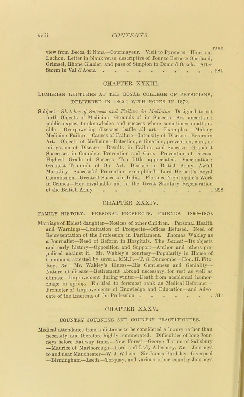 view from Becca di Nona—Courmayeur. Visit to Pyrenees—Illness at Luchon. Letter in blank verse, descriptive of Tour to Bernese Oberland, Grimsel, Ehone Glacier, and pass of Simplon to Domo d'Ossola—After Storm in Val d'Aosta 284 CHAPTER XXXIII. LUMLEIAN LECTURES AT THE BOYAL COLLEGE OP PHYSICIANS, DELIVEEED IN 1862 ; WITH NOTES IN 1872. Subject—Sketches of Success and Failure in Medicine—Designed to set forth Objects of Medicine—Grounds of its Success—Art uncertain: public expect foreknowledge and success where sometimes unattain- able — Overpowering diseases baffle all art — Exami^les — Making Medicine Failure—Causes of Failure—Intensity of Disease—Errors in Art. Objects of Medicine—Detection, estimation, i^revention, cure, or mitigation of Disease — Results in Failure and Success: Grandest Successes in Complete Prevention and Cure. Prevention of Disease Highest Grade of Success—Too little appreciated. Vaccination; Greatest Triumph of Our Art. Disease in British Army—Awful Mortality—Successful Prevention exemplified—Lord Herbert's Royal Commission—Greatest Success in India. Florence Nightingale's Work in Crimea—Her invaluable aid in the Great Sanitary Regeneration of the British Army 298 CHAPTER XXXIV. FAMILY HISTOEY. PERSONAL PROSPECTS. FRIENDS. 1860-1870. Marriage of Eldest daughter—Notices of other Children. Personal Health and Warnings—Limitation of Prospects—Offices Refused. Need of Representation of the Profession in Parliament. Thomas Wakley as a Journalist—Need of Reform in Hospitals. The Lancet—Its objects and early history—Opposition and Sujjport—Author and others pre- judiced against it. Mr. Wakley's courtesy—Popularity in House of Commons, attested by several MM.P.—T. S. Duncombe—Hon. H. Fitz- Roy, &c.—Mr. Wakley's illness—His Gentleness and Geniahty— Nature of disease—Retirement abroad necessary, for rest as well as climate—Improvement during winter—Death from accidental hemor- rhage in spring. Entitled to foremost rank as Medical Reformer— Promoter of Improvements of Knowledge and Education—and Advo- cate of the Interests of the Profession 311 CHAPTER XXXV. COUNTRY JOURNEYS AND COUNTRY PRACTITIONERS. Medical attendance from a distance to be considered a luxury rather than necessity, and therefore highly remunerated. DiiKculties of long Jour- neys before Railway times—New Forest—George Tatuni of Salisbury —Maurice of Marlborough—Lord and Lady Ailesbury, &c. Journeys to and near Manchester—W. J. Wilson—Sir Janaes Bardsley. Liverpool —Birmingham—Leeds —Torquay, and various other country Journeys