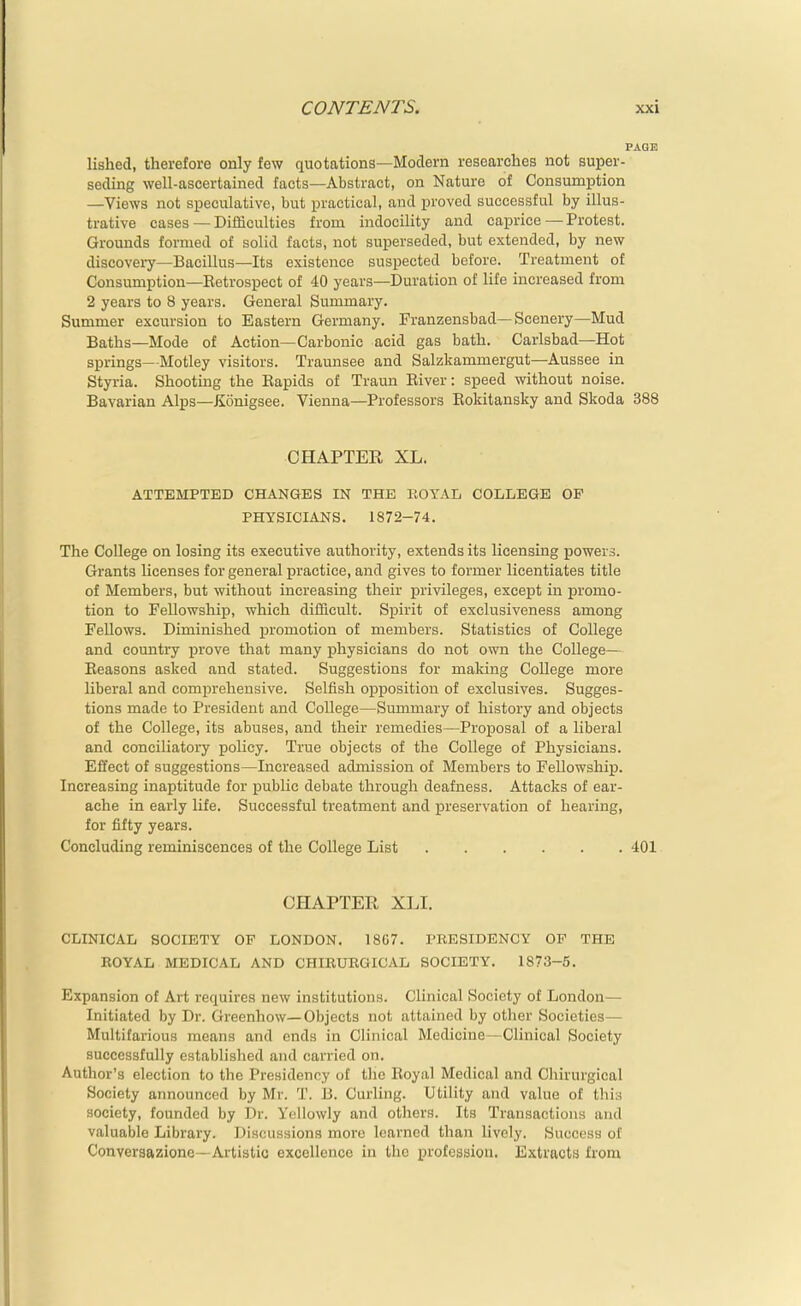 PAGE lished, therefore only few quotations—Modern researches not super- seding well-ascertained facts—Abstract, on Nature of Consumption —Views not speculative, but practical, aud proved successful by illus- trative cases — Difficulties from indocility and caprice — Protest. Grounds formed of solid facts, not superseded, but extended, by new discovery—Bacillus—Its existence suspected before. Treatment of Consumption—Retrospect of 40 years—Duration of life increased from 2 years to 8 years. General Summary. Summer excursion to Eastern Germany. Franzensbad—Scenery—Mud Baths—Mode of Action—Carbonic acid gas bath. Carlsbad—Hot springs— Motley visitors. Traunsee and Salzkammergut—Aussee in Styria. Shooting the Rapids of Traun River: speed without noise. Bavarian Alps—JSonigsee. Vienna—Professors Rokitansky and Skoda 388 CHAPTER XL. ATTEMPTED CHANGES IN THE EOYAI, COLLEGE OP PHYSICIANS. 1872-74. The College on losing its executive authority, extends its licensing powers. Grants Hcenses for general practice, and gives to former licentiates title of Members, but without increasing their privileges, except in promo- tion to Fellowship, which difiBcult. Spirit of exclusiveness among Fellows. Diminished promotion of members. Statistics of College and country prove that many physicians do not own the College- Reasons asked and stated. Suggestions for making College more liberal and comprehensive. Selfish opposition of exclusives. Sugges- tions made to President and College—Summary of history and objects of the College, its abuses, and their remedies—Proposal of a liberal and conciliatory policy. True objects of the College of Physicians. Effect of suggestions—Increased admission of Members to Fellowship. Increasing inaptitude for public debate through deafness. Attacks of ear- ache in early life. Successful treatment and preservation of hearing, for fifty years. Concluding reminiscences of the College List 401 CHAPTER XLI. CLINICAL SOCIETY OF LONDON. 18G7. PRESIDENCY OP THE ROYAL MEDICAL AND CHIRURGICAL SOCIETY. 1873-5. Expansion of Art requires new institutions. Clinical Society of London— Initiated by Dr. Greenhow—Objects not attained by otlier Societies— Multifarious means and ends in Clinical Medicine—Clinical Society successfully established and carried on. Author's election to the Presidency of the Royal Medical and Chirurgical Society announced by Mr. T. B. Curling. Utility and value of thi:-i society, founded by Dr. Yellowly and others. Its Transactions and valuable Library. Discussions more learned than lively. Success of Conversazione—Artistic excellence in the profession. Extracts from