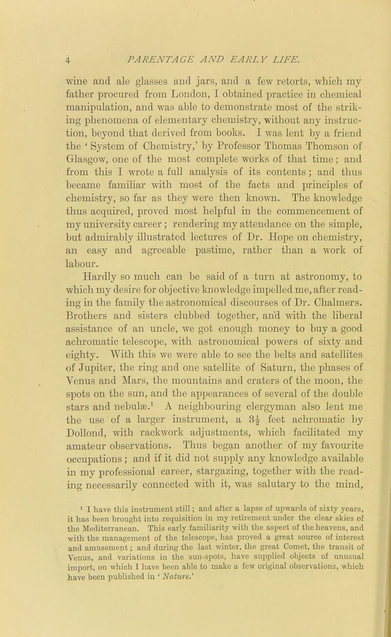 wine and ale glasses and jars, and a few retorts, which my father procured from London, I obtained practice in chemical manipulation, and was able to demonstrate most of the strik- ing phenomena of elementary chemistry, without any instruc- tion, beyond that derived from books. I was lent by a friend the ' System of Chemistry,' by Professor Thomas Thomson of Glasgow, one of the most complete works of that time; and from this I wrote a full analysis of its contents; and thus became familiar with most of the facts and principles of chemistry, so far as they were then known. The knowledge thus acquired, proved most helpful in the commencement of my university career; rendering my attendance on the simple, but admirably illustrated lectures of Dr. Hope on chemistry, an easy and agreeable pastime, rather than a work of labour. Hardly so much can be said of a turn at astronomy, to which my desire for objective knowledge impelled me, after read- ing in the family the astronomical discourses of Dr. Chalmers. Brothers and sisters clubbed together, and with the liberal assistance of an uncle, we got enough money to buy a good achromatic telescope, with astronomical powers of sixty and eighty. With this we were able to see the belts and satellites of Jupiter, the ring and one satellite of Saturn, the phases of Venus and Mars, the mountains and craters of the moon, the spots on the sun, and the appearances of several of the double stars and nebulae.^ A neighbouring clergyman also lent me the use of a larger instrument, a 3^ feet achromatic by Dollond, with rackwork adjustments, which facilitated my amateur observations. Thus began another of my favourite occupations; and if it did not supply any knowledge available in my professional career, stargazing, together with the read- ing necessarily connected with it, was salutary to the mind, ' I have this instrument still; and after a lapse of upwards of sixty years, it has been brought into requisition in my retirement under the clear skies of the Mediterranean. This early familiarity with the aspect of the heavens, and with the management of the telescope, has proved a great source of interest and amusement; and during the last winter, the great Comet, the transit of Venus, and variations in the sun-spots, have supplied objects of unusual import, on which I have been able to make a few original observations, which have been published in ' Nature.'