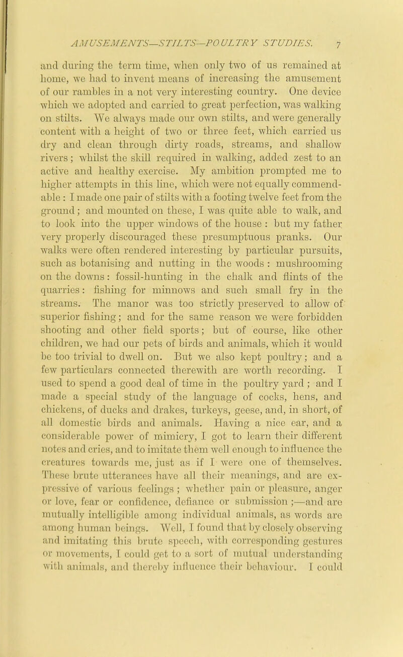 AMUSEMENTS—STILTS—PO UL TR V STUDIES. and during the terra time, when only two of us remained at home, we had to invent means of increasing the amusement of our rambles in a not very interesting country. One device which we adopted and carried to great perfection, was walking on stilts. We always made our own stilts, and were generally content with a height of two or three feet, which carried us dry and clean through dirty roads, streams, and shallow rivers; whilst the skill required in walking, added zest to an active and healthy exercise. My ambition prompted me to higher attempts in this line, which were not equally commend- able : I made one pair of stilts with a footing twelve feet from the ground; and mounted on these, I was quite able to walk, and to look into the upper windows of the house : but my father very proj)erly discouraged these presumptuous pranks. Our walks were often rendered interesting by particular pursuits, such as botanising and nutting in the woods : mushrooming on the downs: fossil-hunting in the chalk and flints of the quarries: fishing for minnows and such small fry in the streams. The manor was too strictly preserved to allow of' superior fishing; and for the same reason we were forbidden shooting and other field sports; but of course, like other children, we had our pets of bu'ds and animals, which it would be too trivial to dwell on. But we also kept poultry; and a few particulars connected therewith are worth recording. I used to spend a good deal of time in the poultry yard ; and I made a special study of the language of cocks, hens, and chickens, of ducks and drakes, turkeys, geese, and, in short, of all domestic birds and animals. Having a nice ear, and a considerable power of mimicry, I got to learn their different notes and cries, and to imitate them well enough to influence the creatures towards me, just as if I were one of themselves. These brute utterances have all their meanings, and are ex- pressive of various feelings ; whether pain or pleasure, anger or love, fear or confidence, defiance or submission ;—and arc mutually intelligible among individual animals, as words are among human l)eings. Well, I found that by closely observing and imitating this brute speech, with corresponding gestures or movements, I could get to a sort of mutual understanding with animals, and therol)y influence their bchiivioin-. 1 could