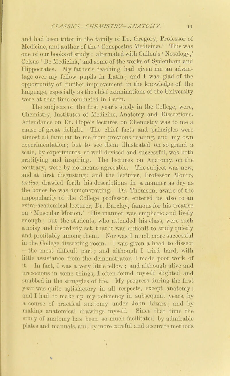 find had been tutor in the family of Dr. Gregory, Professor of Medicine, and author of the ' Conspectus Medicine.' This was one of our books of study ; alternated with Cullen's ' Nosology,' Celsus * De Medicina,' and some of the works of Sydenham and Hippocrates. My father's teaching had given me an advan- tage over my fellow pupils in Latin; and I was glad of the opportunity of further improvement in the knowledge of the language, especially as the chief examinations of the University were at that time conducted in Latin. The subjects of the first year's study in the College, were, Chemistry, Institutes of Medicine, Anatomy and Dissections. Attendance on Dr. Hope's lectures on Chemistry was to me a cause of great delight. The chief facts and principles were almost all familiar to me from previous reading, and my own experimentation; but to see them illustrated on so grand a scale, by experiments, so well devised and successful, was both gratifying and inspiring. The lectures on Anatomy, on the contrary, were by no means agreeable. The subject was new, and at first disgusting; and the lecturer. Professor Monro, tertius, drawled forth his descriptions in a manner as dry as the bones he was demonstrating. Dr. Thomson, aware of the unpopularity of the College professor, entered us also to an extra-academical lecturer. Dr. Barclay, famous for his treatise on ' Muscular Motion.' -His manner was emphatic and lively enough ; but the students, who attended his class, were such a noisy and disorderly set, that it was difficult to study qaietly and profitably among them. Nor was I much more successful in the College dissecting room. I was given a head to dissect — the most difficult part; and although I tried hard, with little assistance from the demonstrator, I made poor work of it. In fact, I was a very little fellow ; and although alive and precocious in some things, I often found myself slighted and snubbed in the struggles of life. My progress during the first year was quite satisfactory in all respects, except anatomy; and I had to make up my deficiency in subsequent years, by a course of practical anatomy under John Lizars ; and by making anatomical drawings myself. Since that time the study of anatomy has been so much facilitated by admirable plates and manuals, and by more careful and accurate methods