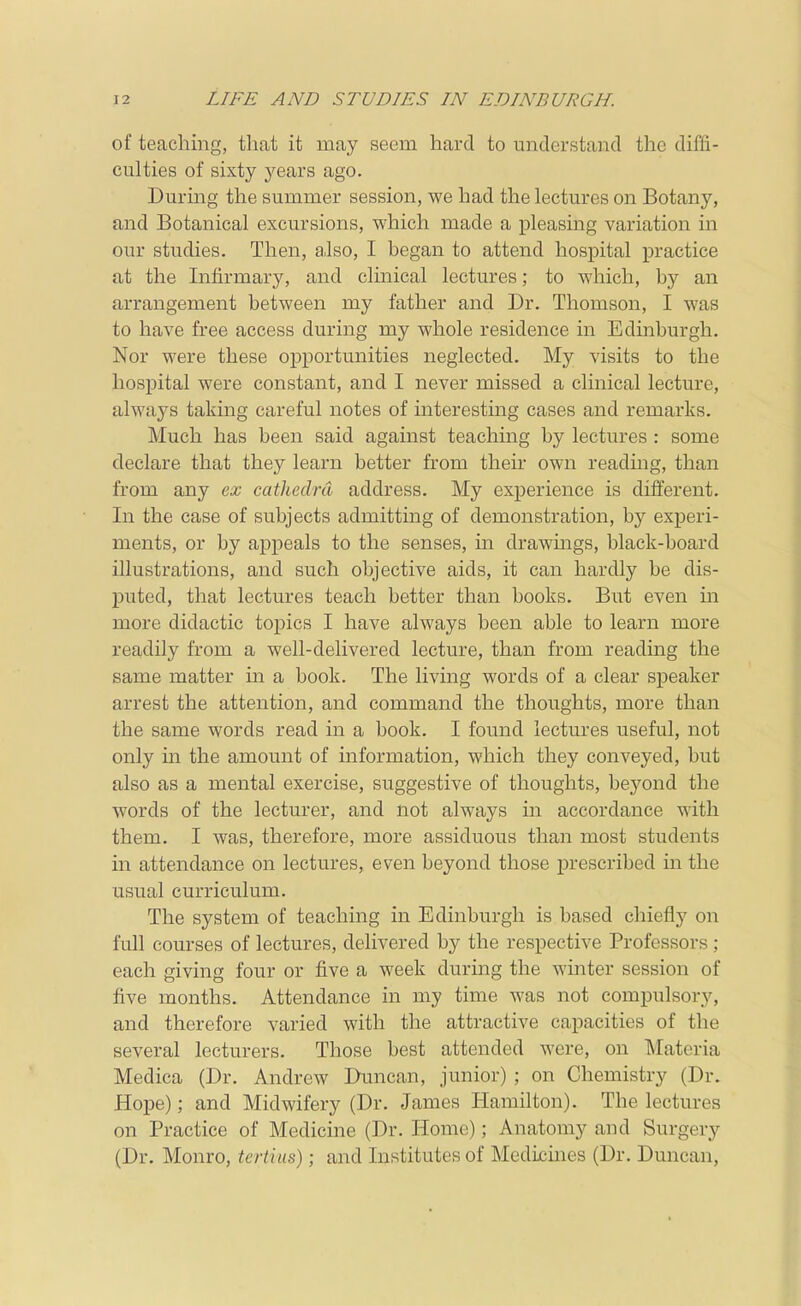 of teaching, tliat it may seem hard to understand the diffi- culties of sixty years ago. During the summer session, we had the lectures on Botany, and Botanical excursions, which made a pleasing variation in our studies. Then, a,lso, I began to attend hospital practice at the Infirmary, and clmical lectures; to which, by an arrangement between my father and Dr. Thomson, I was to have free access during my whole residence in Edinburgh. Nor were these opportunities neglected. My visits to the hospital were constant, and I never missed a clinical lecture, always taking careful notes of interesting cases and remarks. Much has been said against teaching by lectures : some declare that they learn better from their own reading, than from any ex cathedra address. My experience is different. In the case of subjects admitting of demonstration, by experi- ments, or by appeals to the senses, m drawings, black-board illustrations, and such objective aids, it can hardly be dis- puted, that lectures teach better than books. But even in more didactic toi)ics I have always been able to learn more readily from a well-delivered lecture, than from readmg the same matter in a book. The living words of a clear speaker arrest the attention, and command the thoughts, more than the same words read in a book. I found lectures useful, not only in the amount of information, which they conveyed, but also as a mental exercise, suggestive of thoughts, beyond the words of the lecturer, and not always in accordance with them. I was, therefore, more assiduous than most students in attendance on lectures, even beyond those prescribed in the usual curriculum. The system of teaching in Edinburgh is based chiefly on full courses of lectures, delivered by the respective Professors; each giving four or five a week during the winter session of five months. Attendance in my time was not compulsory, and therefore varied with the attractive capacities of the several lecturers. Those best attended were, on Materia Medica (Dr. Andrew Duncan, junior) ; on Chemistry (Dr. Hope); and Midwifery (Dr. James Hamilton). The lectures on Practice of Medicine (Dr. Home); Anatomy and Surgery (Dr. Monro, tertius); and Institutes of Medichies (Dr. Duncan,