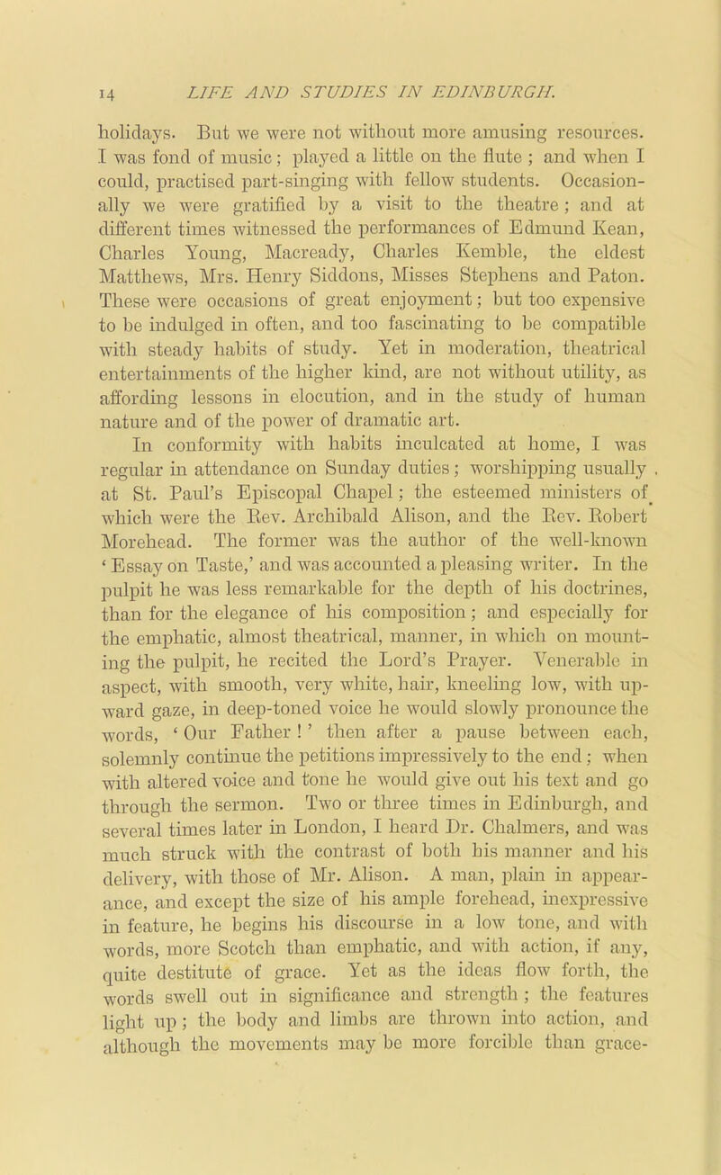 holidays. But we were not without more amusing resources. I was fond of music; played a little on the flute ; and when I could, practised part-singing with fellow students. Occasion- ally we were gratified by a visit to the theatre; and at different times witnessed the performances of Edmund Kean, Charles Young, Macready, Charles Kemble, the eldest Matthews, Mrs. Henry Siddons, Misses Stephens and Paton. These were occasions of great enjoj^ment; but too expensive to be indulged in often, and too fascinating to be compatible with steady habits of study. Yet in moderation, theatrical entertainments of the higher kind, are not without utility, as affording lessons in elocution, and in the study of human nature and of the power of dramatic art. In conformity with habits inculcated at home, I was regular in attendance on Sunday duties; worshipping usually at St. Paul's Episcopal Chapel; the esteemed ministers of which were the Kev. Archibald Alison, and the Kev. Eobert Morehead. The former was the author of the well-known ' Essay on Taste,' and was accounted a pleasing writer. In the pulpit he was less remarkable for the depth of his doctrines, than for the elegance of his composition; and especially for the emphatic, almost theatrical, manner, in which on mount- ing the pulpit, he recited the Lord's Prayer. Venerable in aspect, with smooth, very white, hair, kneeling low, with up- ward gaze, in deep-toned voice he would slowly pronounce the words, ' Our Father !' then after a pause between each, solemnly continue the petitions impressively to the end; when with altered voice and tone he would give out his text and go through the sermon. Two or three times in Edinburgh, and several times later in London, I heard Dr. Chalmers, and was much struck with the contrast of both his manner and his delivery, with those of Mr. Alison. A man, plain in appear- ance, and except the size of his ample forehead, inexpressive in feature, he begins his discourse in a low tone, and with words, more Scotch than emphatic, and with action, if any, quite destitute of grace. Yet as the ideas flow forth, the words swell out in significance and strength ; the features light up; the body and limbs are thrown into action, and although the movements may be more forcible than grace-