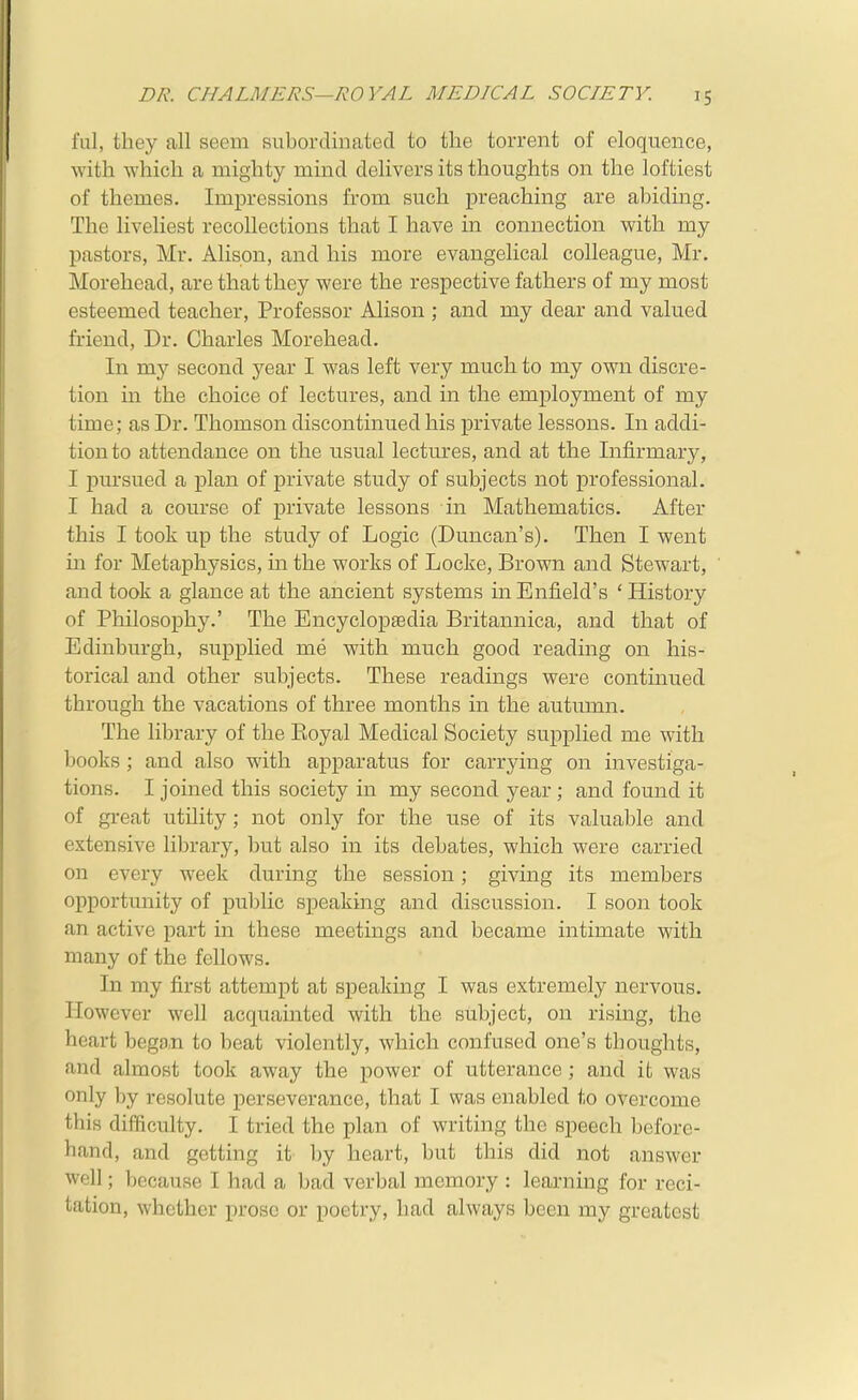 fal, they all seem subordinated to the torrent of eloquence, with -which a mighty mind delivers its thoughts on the loftiest of themes. Impressions from such preaching are abiding. The liveliest recollections that I have in connection with my pastors, Mr. Alison, and his more evangelical colleague, Mr. Morehead, are that they were the respective fathers of my most esteemed teacher, Professor Alison ; and my dear and valued friend. Dr. Charles Morehead. In my second year I was left very much to my own discre- tion in the choice of lectures, and in the employment of my time; as Dr. Thomson discontinued his private lessons. In addi- tion to attendance on the usual lectures, and at the Infirmary, I pursued a plan of private study of subjects not professional. I had a com-se of private lessons in Mathematics. After this I took up the study of Logic (Duncan's). Then I went in for Metaphysics, in the works of Locke, Brown and Stewart, and took a glance at the ancient systems in Enfield's ' History of Philosophy.' The Encyclopaedia Britannica, and that of Edinburgh, supplied me with much good reading on his- torical and other subjects. These readings were continued through the vacations of three months in the autumn. The library of the Eoyal Medical Society supplied me with books ; and also with apparatus for carrying on investiga- tions. I joined this society in my second year; and found it of great utility ; not only for the use of its valuable and extensive library, but also in its debates, which were carried on every week during the session; giving its members opportunity of public speaking and discussion. I soon took an active part in these meetings and became intimate with many of the fellows. In my first attempt at speaking I was extremely nervous. However well acquainted with the subject, on rising, the heart beg9,n to beat violently, which confused one's thoughts, and almost took away the power of utterance; and it was only by resolute perseverance, that I was enabled to overcome this difficulty. I tried the plan of writing the speech before- hand, and getting it by heart, but this did not answer well; because I had a bad verbal memory : learning for reci- tation, whether prose or poetry, had always been my greatest