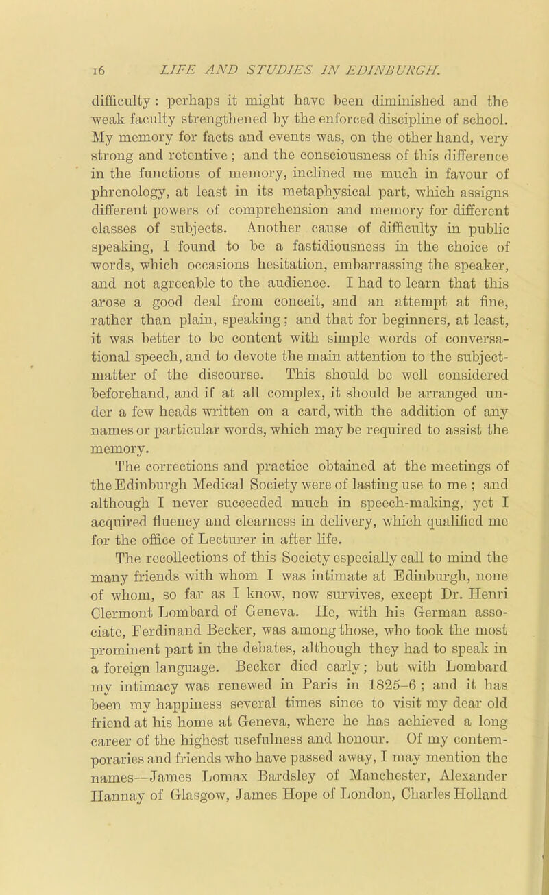 difficulty : perhaps it might have been diminished and the -weak faculty strengthened by the enforced discipline of school. My memory for facts and events was, on the other hand, very strong and retentive; and the consciousness of this difference in the functions of memory, inclined me much in favour of phrenology, at least in its metaphysical part, which assigns different powers of comprehension and memory for different classes of subjects. Another cause of difficulty in public speaking, I found to be a fastidiousness in the choice of words, which occasions hesitation, embarrassing the speaker, and not agreeable to the audience. I had to learn that this arose a good deal from conceit, and an attempt at fine, rather than plain, speaking; and that for beginners, at least, it was better to be content with simple words of conversa- tional speech, and to devote the main attention to the subject- matter of the discourse. This should be well considered beforehand, and if at all complex, it should be arranged un- der a few heads written on a card, with the addition of any names or particular words, which may be required to assist the memory. The corrections and practice obtained at the meetings of the Edinburgh Medical Society were of lasting use to me ; and although I never succeeded much in speech-making, 3'et I acquired fluency and clearness in delivery, which qualified me for the office of Lecturer in after life. The recollections of this Society especially call to mind the many friends with whom I was intimate at Edinburgh, none of whom, so far as I know, now survives, except Dr. Henri Clermont Lombard of Geneva. He, with his German asso- ciate, Ferdinand Becker, was among those, who took the most prominent part in the debates, although they had to speak in a foreign language. Becker died early; but with Lombard my intimacy was renewed in Paris in 1825-6 ; and it has been my happiness several times since to visit my dear old friend at his home at Geneva, where he has achieved a long career of the highest usefulness and honour. Of my contem- poraries and friends who have passed away, I may mention the names—James Lomax Bardsley of Manchester, Alexander Hannay of Glasgow, James Hope of London, Charles Holland