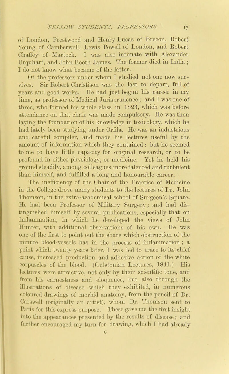 FELLOW STUDENTS. PROFESSORS. of London, Prestwood and Henry Lucas of Brecon, Eobert Young of Camberwell, Lewis Powell of London, and Eobert Chafley of Martock. I was also intimate with Alexander Urquliart, and John Booth James. The former died in India ; I do not know what became of the latter. Of the professors under whom I studied not one now sur- vives. Sir Eobert Christison was the last to depart, full of years and good works. He had just begun his career in my time, as professor of Medical Jurisprudence ; and I was one of three, who formed his whole class in 1823, which was before attendance on that chair was made compulsory. He was then laying the foundation of his knowledge in toxicology, which he had lately been studying under Orfila. He was an industrious and careful compiler, and made his lectures useful by the amount of information which they contained : but he seemed to me to have little capacity for original research, or to be profound in either physiology, or medicine. Yet he held his ground steadily, among colleagues more talented and turbulent than himself, and fulfilled a long and honourable career. The inefficiency of the Chair of the Practice of Medicine in the College drove many students to the lectures of Dr. John Thomson, in the extra-academical school of Surgeon's Square. He had been Professor of Military Surgery; and had dis- tinguished himself by several publications, especially that on Inflammation, in which he developed the views of John Hunter, with additional observations of his own. He was one of the first to point out the share which obstruction of the minute blood-vessels has in the process of inflammation ; a point which twenty years later, I was led to trace to its chief cause, increased production and adhesive action of the white corpuscles. of the blood. (Gulstonian Lectures, 1841.) His lectures were attractive, not only by their scientific tone, and from his earnestness and eloquence, but also through the illustrations of disease which they exhibited, in numerous coloured drawings of morbid anatomy, from the pencil of Dr. Carswell (originally an artist), whom Dr. Thomson sent to Paris for this express purpose. These gave me the first insight into the appearances presented by the results of disease; and further encouraged my turn for drawing, which I had already c