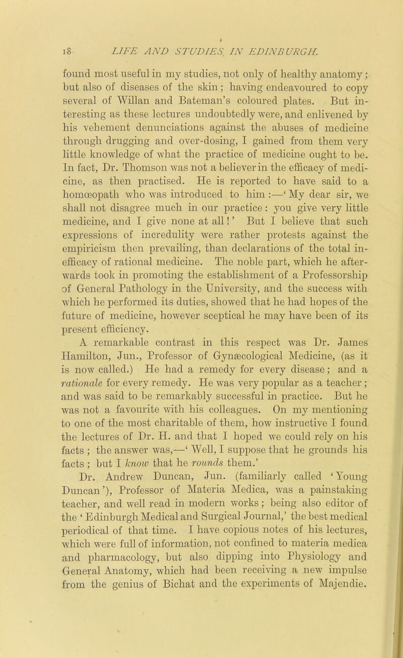 found most useful in my studies, not only of healthy anatomy ;^ but also of diseases of the skin; having endeavoured to copy several of Willan and Bateman's coloured plates. But in- teresting as these lectures undoubtedly were, and enlivened by his vehement denunciations against the abuses of medicine through drugging and over-dosing, I gained from them verj^ little knowledge of what the practice of medicine ought to be. In fact, Dr. Thomson was not a believer in the efficacy of medi- cine, as then practised. He is reported to have said to a homoeopath who was introduced to him :—' My dear sir, we shall not disagree much in our practice: you give very little medicine, and I give none at all!' But I believe that such expressions of incredulity were rather protests against the empiricism then prevailing, than declarations of the total in- efficacy of rational medicine. The noble part, which he after- wards took in promoting the establishment of a Professorship of General Pathology in the University, and the success with which he performed its duties, showed that he had hopes of the future of medicine, however sceptical he may have been of its present efficiency. A remarkable contrast in this respect was Dr. James Hamilton, Jun., Professor of Gynaecological Medicine, (as it is now called.) He had a remedy for every disease; and a rationale for every remedy. He was very popular as a teacher; and was said to be remarkably successful in practice. But he was not a favourite with his colleagues. On my mentioning to one of the most charitable of them, how instructive I found the lectures of Dr. H. and that I hoped we could rely on his facts ; the answer was,—' Well, I suppose that he grounds his facts ; but I know that he rounds them.' Dr. Andrew Dmican, Jun. (familiarly called 'Young Duncan'), Professor of Materia Medica, was a painstaking teacher, and well read in modern works; being also editor of the ' Edinburgh Medical and Surgical Journal,' the best medical periodical of that time. I have copious notes of his lectures, which were full of information, not confined to materia medica and pharmacology, but also dipping into Physiology and General Anatomy, which had been receiving a new impulse from the genius of Bichat and the experiments of Majendie.